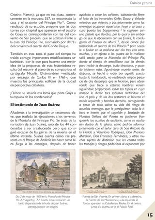 Crónica gatuna
15
Cristino Martos), ya que en esa plaza, concre-
tamente en la manzana 557, se encontraba la
casa y el oratorio del Príncipe Pío11. Como
resultado de su estudio, propone que las dos
torres con chapitel que aparecen en el cuadro
de Goya se corresponderían con las del con-
vento de San Joaquín, que se alzaban frente a
la casa del Príncipe Pío, asomando por detrás
del convento el cuartel del Conde Duque.
También en esta zona el paso del tiempo ha
traído consigo importantes modificaciones ur-
banísticas, por lo que para hacerse una mejor
idea de la propuesta de esta historiadora re-
sulta útil recurrir al plano de su compatriota el
cartógrafo Nicolás Chalmandrier –realizado
por encargo de Carlos III en 1761–, que
muestra los principales edificios de la ciudad
en perspectiva caballera.
¿Dónde se situaría esa loma que pinta Goya a
la espalda de los condenados?
El testimonio de Juan Suárez
Añadimos a la investigación un testimonio cla-
ve, que traslada las ejecuciones a los terrenos
de la Montaña del Príncipe Pío. Se trata de la
narración de Juan Suárez, uno de los 44 con-
denados a ser arcabuceado pero que consi-
guió escapar de las garras de la muerte en el
último instante. Suárez cuenta cómo «se pre-
sentó en el Parque de Artillería ha hacer como hi-
zo fuego a los enemigos, después de haber
ayudado a sacar los cañones, subsistiendo firme
al lado de los inmortales Gefes Daoiz y Velarde
mientras que vivieron, y posteriormente como los
enemigos ocuparon aquel sitio, huyó a su casa a
cuya puerta los Baygorrianos12 le cogieron con
una pistola que llevaba, por lo qual y sin embar-
go de que lo aporrearon con los fusiles, le condu-
geron al Palacio de Murat13, desde donde fue
trasladado al cuartel de los Polacos14 para sacar-
le a fusilar en la mañana del día tres con otros
muchos, y en efecto a las quatro de la mañana
salió atado para la Montaña del Príncipe Pío,
donde al tiempo de arrodillarse con los demás
para recibir la descarga, pudo desatarse, y quan-
do hicieron esta, figurándose muerto antes de
disparar, se hechó a rodar por aquella cuesta
hasta la hondonada, no recibiendo ningún perjui-
cio de dos descargas que le hicieron, pero obser-
vando que trece o catorce hombres venían
siguiéndole proporcionó saltar las tapias en cuya
ocasión le dieron tres sablazos cortándole del
uno el pelo y de los dos restantes le hirieron el
muslo izquierdo y hombro derecho, consiguiendo
a pesar de todo salvar su vida del riesgo de
aquellos enemigos que le persiguieron toda la ri-
bera e ínterin que el capellán y Sacristán de
Nuestra Señora del Puerto no pudieron fran-
quearle los auxilios de ocultarle, como se oculta-
ron dentro de la iglesia, como podrán informar
juntamente con el señor cura de San Antonio de
la Florida y Victoriano Rodríguez, Don Mariano
Marchan, Don Francisco Fernández, y otros mu-
chos sujetos de distinción que les consta todos
los trabajos y riesgos padecidos al exponente por
Dia 2 de mayo de 1808 en la Montaña del Principe
Pio. A.º Sagardoy, A.º Eusebi. Una recreación un
tanto disparatada de la huida de Juan Suárez,
perseguido por un dragón.
Puerta de San Vicente. En primer plano, a la derecha,
la Fuente de los Mascarones y a la izquierda, al
fondo, aparecen las Caballerizas Reales. En el centro,
junto a la puerta, se ve el Palacio Real.
 