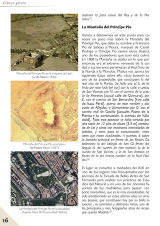 16
Crónica gatuna
sostener la justa causa del Rey y de la Na-
ción»15.
La Montaña del Príncipe Pío
Vamos a detenernos en este punto para co-
nocer un poco más sobre la Montaña del
Príncipe Pío, que debe su nombre a Francisco
Pío de Saboya y Moura, marqués de Castel
Rodrigo y Príncipe Pío (entre otros títulos),
uno de los poseedores que tuvo esta colina.
En 1808 la Montaña se alzaba en lo que por
entonces era el extremo noroeste de la ciu-
dad y sus terrenos pertenecían al Real Sitio de
la Florida y la Moncloa. Madoz nos aporta los
siguientes datos sobre ella: «Esta posesión es
una de las propiedades que constituyen la del
real sitio de la Florida. Se halla sita al S. de él:
linda por este lado [el sur] con la calle y cuesta
de San Vicente; por N. con el camino de la cues-
ta de Areneros [actual calle de Quintana], por
E. con el camino de San Bernardino [hoy calle
de Isaac Peral], puerta de este nombre y pla-
zuela de Afligidos, y últimamente por O. con el
camino real de Castilla [actuales Paseo de la
Florida y su continuación, la avenida de Valla-
dolid]. Toda esta posesion se halla cercada por
una tapia de 12 pies de altura [3,3 m] construi-
da de cal y canto con machones intercalados de
ladrillos, y tiene para la comunicación, entre
otras que estan inutilizadas, 4 puertas; á saber
la llamada principal en frente de las Reales Ca-
ballerizas; la del callejon de San Gil frente del
ángulo N. del cuartel de este nombre; la de la
cuesta de San Vicente, y la de San Antonio en
frente de la del mismo nombre de la Real Flori-
da»16.
El lugar se convirtió a mediados del XIX en
uno de los lugares más frecuentados por los
alumnos de la Escuela de Bellas Artes de San
Fernando para realizar sus prácticas de Estu-
dios del Natural y en uno de los rincones fa-
voritos de los madrileños para pasear: «La
parte montañosa, que es la mas considerable, ha
sido transformada en estos últimos años en ame-
nos paseos, que constituyen hoy por su bella si-
tuacion , su estension y deliciosas vistas, uno de
los principales y mas halagüeños sitios de recreo
que cuenta Madrid»17.
Montaña del Príncipe Pío en el plano
del Estado Mayor (1837).
Montaña del Príncipe Pío en la maqueta de León
Gil de Palacio (1830).
La Montaña del Príncipe Pío en la actualidad
(Fuente: Visor 3D Comunidad Madrid).
 