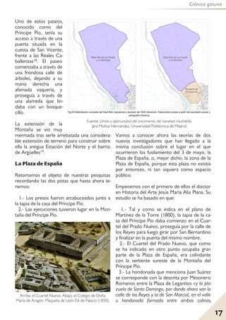 Crónica gatuna
17
Uno de estos paseos,
conocido como del
Príncipe Pío, tenía su
acceso a través de una
puerta situada en la
cuesta de San Vicente,
frente a las Reales Ca-
ballerizas18. El paseo
comenzaba a través de
una frondosa calle de
árboles, dejando a su
mano derecha una
afamada vaquería, y
proseguía a través de
una alameda que lin-
daba con un bosque-
cillo.
La extensión de la
Montaña se vio muy
mermada tras serle arrebatada una considera-
ble extensión de terreno para construir sobre
ella la antigua Estación del Norte y el barrio
de Argüelles19.
La Plaza de España
Retomamos el objeto de nuestras pesquisas
recordando las dos pistas que hasta ahora te-
nemos:
1.- Los presos fueron arcabuceados junto a
la tapia de la casa del Príncipe Pío.
2.- Las ejecuciones tuvieron lugar en la Mon-
taña del Príncipe Pío.
Vamos a conocer ahora las teorías de dos
nuevos investigadores que han llegado a la
misma conclusión sobre el lugar en el que
ocurrieron los fusilamiento del 3 de mayo, la
Plaza de España, o, mejor dicho, la zona de la
Plaza de España, porque esta plaza no existía
por entonces, ni tan siquiera como espacio
público.
Empecemos con el primero de ellos el doctor
en Historia del Arte Jesús María Alia Plana. Su
estudio se ha basado en que:
1.- Tal y como se indica en el plano de
Martínez de la Torre (1800), la tapia de la ca-
sa del Príncipe Pío daba comienzo en el Cuar-
tel del Prado Nuevo, proseguía por la calle de
los Reyes para luego girar por San Bernardino
y finalizar en la puerta del mismo nombre.
2.- El Cuartel del Prado Nuevo, que como
se ha indicado en otro punto ocupaba gran
parte de la Plaza de España, era colindante
con la vertiente sureste de la Montaña del
Príncipe Pío.
3.- La hondonada que menciona Juan Suárez
se corresponde con la descrita por Mesonero
Romanos entre la Plaza de Leganitos «y la pla-
zuela de Santo Domingo, por donde ahora van la
calle de los Reyes y la de San Marcial, en el valle
u hondonada formada entre ambas colinas,
Arriba, el Cuartel Nuevo. Abajo, el Colegio de Doña
María de Aragón. Maqueta de León Gil de Palacio (1830).
Fuente: Límite y oportunidad del crecimiento del noroeste madrileño.
Jara Muñoz Hernández. Universidad Politécnica de Madrid.
 
