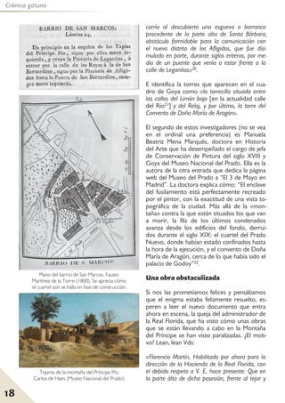 18
Crónica gatuna
corría al descubierto una esgueva o barranco
procedente de la parte alta de Santa Bárbara,
obstáculo formidable para la comunicación con
el nuevo distrito de los Afligidos, que fue disi-
mulado en parte, durante siglos enteros, por me-
dio de un puente que venía a estar frente a la
calle de Leganitos»20.
E identifica la torres que aparecen en el cua-
dro de Goya como «la torrecilla situada entre
las calles del Limón bajo [en la actualidad calle
del Río21] y del Reloj, y por último, la torre del
Convento de Doña María de Aragón».
El segundo de estos investigadores (no se vea
en el ordinal una preferencia) es Manuela
Beatriz Mena Marqués, doctora en Historia
del Arte que ha desempeñado el cargo de jefa
de Conservación de Pintura del siglo XVIII y
Goya del Museo Nacional del Prado. Ella es la
autora de la otra entrada que dedica la página
web del Museo del Prado a “El 3 de Mayo en
Madrid”. La doctora explica cómo: “El enclave
del fusilamiento está perfectamente recreado
por el pintor, con la exactitud de una vista to-
pográfica de la ciudad. Más allá de la «mon-
taña» contra la que están situados los que van
a morir, la fila de los últimos condenados
avanza desde los edificios del fondo, derrui-
dos durante el siglo XIX: el cuartel del Prado
Nuevo, donde habían estado confinados hasta
la hora de la ejecución, y el convento de Doña
María de Aragón, cerca de lo que había sido el
palacio de Godoy”22.
Una obra obstaculizada
Si nos las prometíamos felices y pensábamos
que el enigma estaba felizmente resuelto, es-
peren a leer el nuevo documento que entra
ahora en escena, la queja del administrador de
la Real Florida, que ha visto cómo unas obras
que se están llevando a cabo en la Montaña
del Príncipe se han visto paralizadas. ¿El moti-
vo? Lean, lean Vds:
«Florencio Martín, Habilitado por ahora para la
dirección de la Hacienda de la Real Florida, con
el debido respeto a V. E. hace presente: Que en
la parte álta de dicha posesión, frente al tejar y
Plano del barrio de San Marcos. Fausto
Martínez de la Torre (1800). Se aprecia cómo
el cuartel aún se halla en fase de construcción.
Tejares de la montaña del Príncipe Pío.
Carlos de Haes (Museo Nacional del Prado).
 