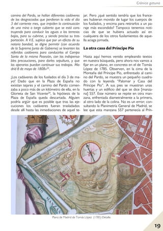 Crónica gatuna
19
camino del Pardo, se hallan diferentes cadáveres
de los desgraciados que perdieron la vida el día
3 del corriente mes, que impiden la continuación
de una mina o targe cubierta que se está cons-
truyendo para conducir las aguas a los terrenos
bajos, para su cubrirse, y siendo precisa su tras-
portación. A V.E. suplica que por un efecto de su
notoria bondad, se digne permitir (con acuerdo
de la Suprema Junta de Gobierno) se levanten los
referidos cadáveres para conducirlos al Campo
Santo de la misma Posesión, con las indispensa-
bles precauciones, para darles sepultura, y que
los operarios puedan continuar sus trabajos. Ma-
drid 8 de mayo de 1808»23.
¡Los cadáveres de los fusilados el día 3 de ma-
yo! Dado que en la Plaza de España no
existían tejares y el camino del Pardo comen-
zaba a poco más de un kilómetro de ella, en la
Glorieta de San Vicente24, la hipótesis de la
Plaza de España queda descartada. Alguien
podría argüir que es posible que tras las eje-
cuciones los cadáveres fueran trasladados
desde allí hasta las inmediaciones de aquel te-
jar. Pero ¿qué sentido tendría que los france-
ses hubieran movido de lugar los cuerpos de
los fusilados, y encima para retirarlos a un pa-
raje más escondido? Tampoco tenemos noti-
cias de que se hubiera actuado así en
cualquiera de los otros fusilamientos de aque-
lla aciaga jornada.
La otra casa del Príncipe Pío
Hasta aquí hemos venido empleando textos
en nuestra búsqueda, pero ahora nos vamos a
fijar en un plano, en concreto en el de Tomás
López de 1785. Observen, en la cima de la
Montaña del Príncipe Pío, enfrentado al cami-
no del Pardo, se muestra un pequeño cuadra-
do con la leyenda “Palomar y Casa del
Príncipe Pío”. A sus pies se muestran unas
huertas y un edificio del que se dice [manza-
na] 557. Este número se repite en otra man-
zana, enfrentada diametralmente a la primera,
al otro lado de la colina. No es un error; con-
sultando la Planimetría General de Madrid, se
lee que esta manzana 557 pertenecía al Prín-
Plano de Madrid de Tomás López (1785) Detalle.
 