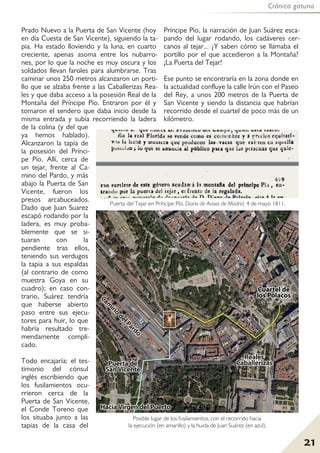Crónica gatuna
21
Prado Nuevo a la Puerta de San Vicente (hoy
en día Cuesta de San Vicente), siguiendo la ta-
pia. Ha estado lloviendo y la luna, en cuarto
creciente, apenas asoma entre los nubarro-
nes, por lo que la noche es muy oscura y los
soldados llevan faroles para alumbrarse. Tras
caminar unos 250 metros alcanzaron un porti-
llo que se alzaba frente a las Caballerizas Rea-
les y que daba acceso a la posesión Real de la
Montaña del Príncipe Pío. Entraron por él y
tomaron el sendero que daba inicio desde la
misma entrada y subía recorriendo la ladera
de la colina (y del que
ya hemos hablado).
Alcanzaron la tapia de
la posesión del Prínci-
pe Pío. Allí, cerca de
un tejar, frente al Ca-
mino del Pardo, y más
abajo la Puerta de San
Vicente, fueron los
presos arcabuceados.
Dado que Juan Suarez
escapó rodando por la
ladera, es muy proba-
blemente que se si-
tuaran con la
pendiente tras ellos,
teniendo sus verdugos
la tapia a sus espaldas
(al contrario de como
muestra Goya en su
cuadro); en caso con-
trario, Suárez tendría
que haberse abierto
paso entre sus ejecu-
tores para huir, lo que
habría resultado tre-
mendamente compli-
cado.
Todo encajaría: el tes-
timonio del cónsul
inglés escribiendo que
los fusilamientos ocu-
rrieron cerca de la
Puerta de San Vicente,
el Conde Toreno que
los situaba junto a las
tapias de la casa del
Príncipe Pío, la narración de Juan Suárez esca-
pando del lugar rodando, los cadáveres cer-
canos al tejar... ¿Y saben cómo se llamaba el
portillo por el que accedieron a la Montaña?
¡La Puerta del Tejar!
Ese punto se encontraría en la zona donde en
la actualidad confluye la calle Irún con el Paseo
del Rey, a unos 200 metros de la Puerta de
San Vicente y siendo la distancia que habrían
recorrido desde el cuartel de poco más de un
kilómetro.
Posible lugar de los fusilamientos, con el recorrido hacia
la ejecución (en amarillo) y la huida de Juan Suárez (en azul).
Puerta del Tejar en Príncipe Pío. Diario de Avisos de Madrid, 4 de mayo 1811.
 