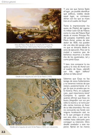 22
Crónica gatuna
Y una vez que hemos fijado
el lugar, ¿es posible identificar
qué edificios, visibles desde
aquel lugar, se correspon-
derían con los que se mues-
tran en el cuadro de Goya?
Tanto la impresionante ma-
queta de Madrid del ingenie-
ro militar León Gil de Palacio
como la vista del Palacio Real
desde el monte Príncipe Pío
del paisajista madrileño José
María Avrial, ambas de alre-
dedor de 1830, nos pueden
dar una idea del paisaje urba-
no que se divisaría desde la
zona de ejecución. Para ver la
ciudad a nuestros pies de-
beríamos situarnos a la dere-
cha de los ajusticiados, tal y
como pintó Goya.
Y bien, tras comparar la ma-
queta y la vista de Avrial con
el cuadro de Goya, ¿identifi-
can Vds. algún edificio?
¿Echan en falta otros?
Sabemos que Goya no fue
testigo de estos fusilamientos
y no tenemos noticias de que
visitara posteriormente el lu-
gar (lo que no prueba que no
lo hiciera). Pero, en cualquier
caso, ¿qué importancia tiene?
Comparto la opinión de
quienes afirman que Goya no
busca fotografíar con sus pin-
celes la escena y se toma por
ello ciertas licencias en favor
de su idea dramática. Por eso
no concuerda ese fondo con
ninguna localización real, no
es lo que persigue el artista
con esta obra, y por eso lo
moldea hasta adecuarlo para
conseguir su intención. Otro
detalle revelador a este res-
pecto: fíjense en las manos
Vista del Palacio Real desde la montaña del Príncipe Pío.
José María Avrial, 1836 Fuente: Memoria de Madrid).
Detalle de la maqueta de León Gil de Palacio (1830).
Detalle de la maqueta de León Gil de Palacio (1830) con indicaciones.
 