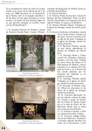 24
Crónica gatuna
En la actualidad los restos de estos 43 arcabu-
ceados a las cuatro de la mañana de día 3 de
mayo de 1808 descansan en el Cementerio
de la Florida. Sólo se ha logrado identificar a
29 de ellos; el resto sigue yaciendo en el ano-
nimato, a la espera de que aparezca algún da-
to que permita averiguar su nombre. Estos
son los 29 identificados31:
1. D. Anselmo Ramírez de Arellano: natural
de Daimiel (Ciudad Real). Casado. Ministro
montado del Resguardo de Madrid, servía en
el Portillo de Recoletos.
2. D. Antonio Martínez.
3. D. Antonio Mazías de Gamazo: natural de
Pedrosa del Rey (Valladolid). Viudo, de 66 a
70 años. Domiciliado en el segundo piso de la
calle de Toledo 12, esquina a la del Burro.
4. D. Antonio Méndez Villamil: Trabajaba en
la Iglesia de Santiago, donde fue hecho prisio-
nero.
5. D. Antonio Zambrano y Zambrano: natural
de La Vecilla (León). Casado con
dos hijos. Vivía en el número 6 de
la calle de San José. Trabajaba en
la Iglesia de Santiago, donde fue
hecho prisionero.
6. D. Bernardo Morales: cerraje-
ro que estuvo defendiendo el
Parque de Artillería de Monte-
león.
7. D. Domingo Braña y Calvin:
natural de Caudalosa (Asturias).
Casado y con dos hijos. Trabaja-
ba como mozo del tabaco en la
Real Aduana de Madrid y estuvo
luchando en la defensa del Hos-
pital de Corte y en la Puerta del
Sol, siendo detenido por los
franceses por hallársele un es-
padín en su poder.
8. D. Domingo Méndez: albañil.
Trabajaba en la Iglesia de Santia-
go, donde fue hecho prisionero.
9. D. Fernando de Madrid: Casa-
do. Oficial de carpintería en las
obras de la Iglesia de Santiago,
donde fue apresado.
10. D. Francisco Bermúdez Ló-
pez de Labiano: natural de Sego-
via. Casado y ayuda de cámara
del rey Carlos IV. Estuvo luchan-
do en la calle de Ancha de San
Bernardo, donde tenía su domi-
cilio, hasta que fue detenido.
11. D. Francisco Escobar y Moli-
na: maestro de coches. Casado.
12. D. Francisco Gallego Dávila:
natural de Valdemoro. Presbítero
y sacristán segundo del Real con-
vento de la Encarnación. Luchó
Cementerio de la Florida
(Fotografía por Pablo Jesús Aguilera).
Cementerio de la Florida
(Fotografía por Pablo Jesús Aguilera).
 