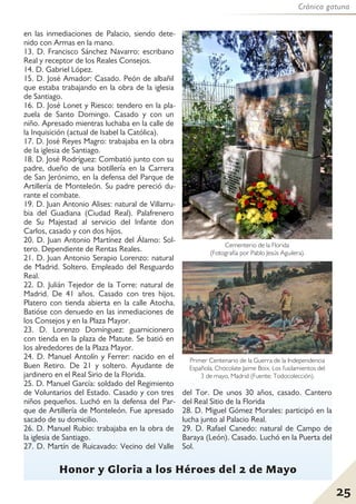 Crónica gatuna
25
Honor y Gloria a los Héroes del 2 de Mayo
en las inmediaciones de Palacio, siendo dete-
nido con Armas en la mano.
13. D. Francisco Sánchez Navarro: escribano
Real y receptor de los Reales Consejos.
14. D. Gabriel López.
15. D. José Amador: Casado. Peón de albañil
que estaba trabajando en la obra de la iglesia
de Santiago.
16. D. José Lonet y Riesco: tendero en la pla-
zuela de Santo Domingo. Casado y con un
niño. Apresado mientras luchaba en la calle de
la Inquisición (actual de Isabel la Católica).
17. D. José Reyes Magro: trabajaba en la obra
de la iglesia de Santiago.
18. D. José Rodríguez: Combatió junto con su
padre, dueño de una botillería en la Carrera
de San Jerónimo, en la defensa del Parque de
Artillería de Monteleón. Su padre pereció du-
rante el combate.
19. D. Juan Antonio Alises: natural de Villarru-
bia del Guadiana (Ciudad Real). Palafrenero
de Su Majestad al servicio del Infante don
Carlos, casado y con dos hijos.
20. D. Juan Antonio Martínez del Álamo: Sol-
tero. Dependiente de Rentas Reales.
21. D. Juan Antonio Serapio Lorenzo: natural
de Madrid. Soltero. Empleado del Resguardo
Real.
22. D. Julián Tejedor de la Torre: natural de
Madrid. De 41 años. Casado con tres hijos.
Platero con tienda abierta en la calle Atocha.
Batióse con denuedo en las inmediaciones de
los Consejos y en la Plaza Mayor.
23. D. Lorenzo Domínguez: guarnicionero
con tienda en la plaza de Matute. Se batió en
los alrededores de la Plaza Mayor.
24. D. Manuel Antolín y Ferrer: nacido en el
Buen Retiro. De 21 y soltero. Ayudante de
jardinero en el Real Sirio de la Florida.
25. D. Manuel García: soldado del Regimiento
de Voluntarios del Estado. Casado y con tres
niños pequeños. Luchó en la defensa del Par-
que de Artillería de Monteleón. Fue apresado
sacado de su domicilio.
26. D. Manuel Rubio: trabajaba en la obra de
la iglesia de Santiago.
27. D. Martín de Ruicavado: Vecino del Valle
del Tor. De unos 30 años, casado. Cantero
del Real Sitio de la Florida
28. D. Miguel Gómez Morales: participó en la
lucha junto al Palacio Real.
29. D. Rafael Canedo: natural de Campo de
Baraya (León). Casado. Luchó en la Puerta del
Sol.
Primer Centenario de la Guerra de la Independencia
Española, Chocolate Jaime Boix. Los fusilamientos del
3 de mayo, Madrid (Fuente: Todocolección).
Cementerio de la Florida
(Fotografía por Pablo Jesús Aguilera).
 