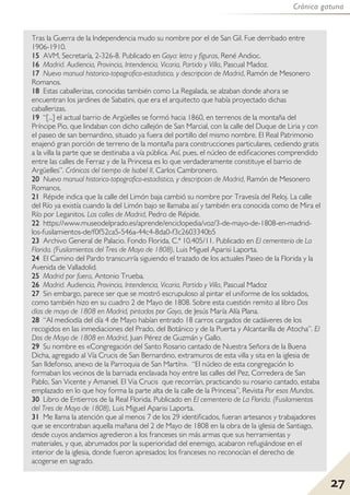 Crónica gatuna
27
Tras la Guerra de la Independencia mudo su nombre por el de San Gil. Fue derribado entre
1906-1910.
15 AVM, Secretaría, 2-326-8. Publicado en Goya: letra y figuras, René Andioc.
16 Madrid. Audiencia, Provincia, Intendencia, Vicaria, Partido y Villa, Pascual Madoz.
17 Nuevo manual historico-topografico-estadistico, y descripcion de Madrid, Ramón de Mesonero
Romanos.
18 Estas caballerizas, conocidas también como La Regalada, se alzaban donde ahora se
encuentran los jardines de Sabatini, que era el arquitecto que había proyectado dichas
caballerizas.
19 “[...] el actual barrio de Argüelles se formó hacia 1860, en terrenos de la montaña del
Príncipe Pio, que lindaban con dicho callejón de San Marcial, con la calle del Duque de Liria y con
el paseo de san bernardino, situado ya fuera del portillo del mismo nombre. El Real Patrimonio
enajenó gran porción de terreno de la montaña para construcciones particulares, cediendo gratis
a la villa la parte que se destinaba a vía pública. Así, pues, el núcleo de edificaciones comprendido
entre las calles de Ferraz y de la Princesa es lo que verdaderamente constituye el barrio de
Argüelles”. Crónicas del tiempo de Isabel II, Carlos Cambronero.
20 Nuevo manual historico-topografico-estadistico, y descripcion de Madrid, Ramón de Mesonero
Romanos.
21 Répide indica que la calle del Limón baja cambió su nombre por Travesía del Reloj. La calle
del Río ya existía cuando la del Limón bajo se llamaba así y también era conocida como de Mira el
Río por Leganitos. Las calles de Madrid, Pedro de Répide.
22 https://www.museodelprado.es/aprende/enciclopedia/voz/3-de-mayo-de-1808-en-madrid-
los-fusilamientos-de/f0f52ca5-546a-44c4-8da0-f3c2603340b5
23 Archivo General de Palacio. Fondo Florida, C.ª 10.405/11. Publicado en El cementerio de La
Florida. (Fusilamientos del Tres de Mayo de 1808), Luis Miguel Aparisi Laporta.
24 El Camino del Pardo transcurría siguiendo el trazado de los actuales Paseo de la Florida y la
Avenida de Valladolid.
25 Madrid por fuera, Antonio Trueba.
26 Madrid. Audiencia, Provincia, Intendencia, Vicaria, Partido y Villa, Pascual Madoz
27 Sin embargo, parece ser que se mostró escrupuloso al pintar el uniforme de los soldados,
como también hizo en su cuadro 2 de Mayo de 1808. Sobre esta cuestión remito al libro Dos
días de mayo de 1808 en Madrid, pintados por Goya, de Jesús María Alía Plana.
28 “Al mediodía del día 4 de Mayo habían entrado 18 carros cargados de cadáveres de los
recogidos en las inmediaciones del Prado, del Botánico y de la Puerta y Alcantarilla de Atocha”. El
Dos de Mayo de 1808 en Madrid, Juan Pérez de Guzmán y Gallo.
29 Su nombre es «Congregación del Santo Rosario cantado de Nuestra Señora de la Buena
Dicha, agregado al Vía Crucis de San Bernardino, extramuros de esta villa y sita en la iglesia de
San Ildefonso, anexo de la Parroquia de San Martín». “El núcleo de esta congregación lo
formaban los vecinos de la barriada enclavada hoy entre las calles del Pez, Corredera de San
Pablo, San Vicente y Amaniel. El Via Crucis que recorrían, practicando su rosario cantado, estaba
emplazado en lo que hoy forma la parte alta de la calle de la Princesa”, Revista Por esos Mundos.
30 Libro de Entierros de la Real Florida. Publicado en El cementerio de La Florida. (Fusilamientos
del Tres de Mayo de 1808), Luis Miguel Aparisi Laporta.
31 Me llama la atención que al menos 7 de los 29 identificados, fueran artesanos y trabajadores
que se encontraban aquella mañana del 2 de Mayo de 1808 en la obra de la iglesia de Santiago,
desde cuyos andamios agredieron a los franceses sin más armas que sus herramientas y
materiales, y que, abrumados por la superioridad del enemigo, acabaron refugiándose en el
interior de la iglesia, donde fueron apresados; los franceses no reconocían el derecho de
acogerse en sagrado.
 