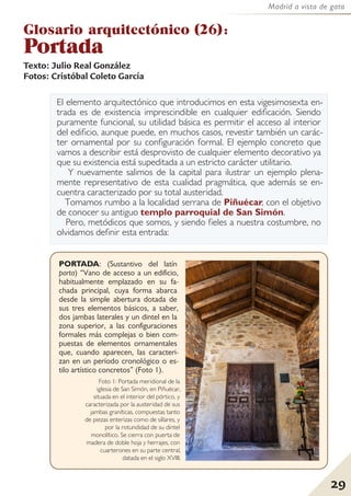 29
Madrid a vista de gato
El elemento arquitectónico que introducimos en esta vigesimosexta en-
trada es de existencia imprescindible en cualquier edificación. Siendo
puramente funcional, su utilidad básica es permitir el acceso al interior
del edificio, aunque puede, en muchos casos, revestir también un carác-
ter ornamental por su configuración formal. El ejemplo concreto que
vamos a describir está desprovisto de cualquier elemento decorativo ya
que su existencia está supeditada a un estricto carácter utilitario.
Y nuevamente salimos de la capital para ilustrar un ejemplo plena-
mente representativo de esta cualidad pragmática, que además se en-
cuentra caracterizado por su total austeridad.
Tomamos rumbo a la localidad serrana de Piñuécar, con el objetivo
de conocer su antiguo templo parroquial de San Simón.
Pero, metódicos que somos, y siendo fieles a nuestra costumbre, no
olvidamos definir esta entrada:
Glosario arquitectónico (26):
Portada
Texto: Julio Real González
Fotos: Cristóbal Coleto García
29
PORTADA: (Sustantivo del latín
porta) “Vano de acceso a un edificio,
habitualmente emplazado en su fa-
chada principal, cuya forma abarca
desde la simple abertura dotada de
sus tres elementos básicos, a saber,
dos jambas laterales y un dintel en la
zona superior, a las configuraciones
formales más complejas o bien com-
puestas de elementos ornamentales
que, cuando aparecen, las caracteri-
zan en un período cronológico o es-
tilo artístico concretos” (Foto 1).
Foto 1: Portada meridional de la
iglesia de San Simón, en Piñuécar,
situada en el interior del pórtico, y
caracterizada por la austeridad de sus
jambas graníticas, compuestas tanto
de piezas enterizas como de sillares, y
por la rotundidad de su dintel
monolítico. Se cierra con puerta de
madera de doble hoja y herrajes, con
cuarterones en su parte central,
datada en el siglo XVIII.
 