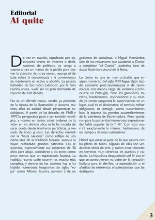 Madrid a vista de gato
3 3
De vez en cuando, espoleado por dis-
cusiones virales en Internet o decla-
raciones de políticos, ya venga a
cuento o sea un mareo de la perdiz para des-
viar la atención de otros temas, resurge el de-
bate sobre la tauromaquia y la conveniencia
de mantenerla en activo o abolirla. La pasada
festividad de San Isidro Labrador, por la feria
taurina anexa, suele ser un gran momento de
repunte de éste debate.
No es un rifirrafe nuevo, estaba ya presente
en la época de la Ilustración, y durante mu-
chos años se analizó desde perspectivas so-
ciológicas. A partir de las décadas de 1960 y
1970 la perspectiva pasó a ser también ecoló-
gica, y –como en tantos otros órdenes de la
vida– en los últimos años se le ha tratado de
sacar punta desde trincheras partidistas, a me-
nudo de trazo grueso. Las derechas reivindi-
can la “fiesta nacional” como reflejo de una
cierta idea de la tradición hispana, aunque la
hayan rechazado grandes patriotas. Las iz-
quierdas, especialmente sus militantes de 30
años para abajo, consideran a los toros como
poco menos que un espectáculo fascista. La
realidad -como suele ocurrir- es mucho más
compleja, y dentro de los taurinos hay o ha
habido numerosos integrantes de siglas “ro-
jas” como Alfonso Guerra, número 2 de un
gobierno de socialistas, o Miguel Hernández,
uno de los redactores que ayudaron a Cossío
a completar “el Cossío”, auténtica base de
datos histórico-cultural de la fiesta.
Lo cierto es que es muy probable que en
algún momento del siglo XXI llegue algún tipo
de escenario post-tauromaquia o de tauro-
maquia con menos carga de violencia (como
ocurre en Portugal). Pero los ganaderos, to-
reros, banderilleros, rejoneadores y su mun-
do ya tienen asegurada la supervivencia en un
lugar, cual es el diccionario: el servicio militar
obligatorio se derogó, como sucumbieron
bajo la piqueta los grandes acuartelamientos
de la carretera de Extremadura. Pero queda-
ron para la posteridad numerosas expresiones
del habla popular de la “mili”. Con esto ocu-
rrirá exactamente lo mismo. Testimonios de
un tiempo y de unas costumbres.
Habrá que estar al quite de lo que ocurra con
las plazas de toros. Algunas de ellas son ver-
daderas obras de arte, y suelen estar ubicadas
en terrenos muy céntricos de pueblos y ciu-
dades. La hipotética desaparición del fin con el
que se construyeron no debe ser la tentación
facilona para el derribo, la especulación o el
añadido de elementos arquitectónicos que las
desfiguren.
Editorial
Al quite
 