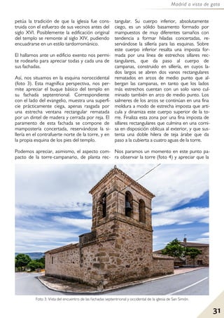 31
Madrid a vista de gato
petúa la tradición de que la iglesia fue cons-
truida con el esfuerzo de sus vecinos antes del
siglo XVI. Posiblemente la edificación original
del templo se remonte al siglo XIV, pudiendo
encuadrarse en un estilo tardorrománico.
El hallarnos ante un edificio exento nos permi-
te rodearlo para apreciar todas y cada una de
sus fachadas.
Así, nos situamos en la esquina noroccidental
(foto 3). Esta magnífica perspectiva, nos per-
mite apreciar el buque básico del templo en
su fachada septentrional. Correspondiente
con el lado del evangelio, muestra una superfi-
cie prácticamente ciega, apenas rasgada por
una estrecha ventana rectangular rematada
por un dintel de madera y cerrada por reja. El
paramento de esta fachada se compone de
mampostería concertada, reservándose la si-
llería en el contrafuerte norte de la torre, y en
la propia esquina de los pies del templo.
Podemos apreciar, asimismo, el aspecto com-
pacto de la torre-campanario, de planta rec-
tangular. Su cuerpo inferior, absolutamente
ciego, es un sólido basamento formado por
mampuestos de muy diferentes tamaños con
tendencia a formar hiladas concertadas, re-
servándose la sillería para las esquinas. Sobre
este cuerpo inferior resalta una imposta for-
mada por una línea de estrechos sillares rec-
tangulares, que da paso al cuerpo de
campanas, construido en sillería, en cuyos la-
dos largos se abren dos vanos rectangulares
rematados en arcos de medio punto que al-
bergan las campanas, en tanto que los lados
más estrechos cuentan con un solo vano cul-
minado también en arco de medio punto. Los
salmeres de los arcos se continúan en una fina
moldura a modo de estrecha imposta que arti-
cula y dinamiza este cuerpo superior de la to-
rre. Finaliza esta zona por una fina imposta de
sillares rectangulares que culmina en una corni-
sa en disposición oblicua al exterior, y que sus-
tenta una doble hilera de teja árabe que da
paso a la cubierta a cuatro aguas de la torre.
Nos paramos un momento en este punto pa-
ra observar la torre (foto 4) y apreciar que la
Foto 3: Vista del encuentro de las fachadas septentrional y occidental de la iglesia de San Simón.
 