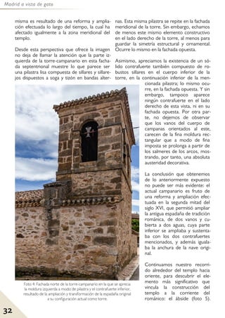 Madrid a vista de gato
32
misma es resultado de una reforma y amplia-
ción efectuada lo largo del tiempo, la cual ha
afectado igualmente a la zona meridional del
templo.
Desde esta perspectiva que ofrece la imagen
no deja de llamar la atención que la parte iz-
quierda de la torre-campanario en esta facha-
da septentrional muestre lo que parece ser
una pilastra lisa compuesta de sillares y sillare-
jos dispuestos a soga y tizón en bandas alter-
nas. Esta misma pilastra se repite en la fachada
meridional de la torre. Sin embargo, echamos
de menos este mismo elemento constructivo
en el lado derecho de la torre, al menos para
guardar la simetría estructural y ornamental.
Ocurre lo mismo en la fachada opuesta.
Asimismo, apreciamos la existencia de un só-
lido contrafuerte también compuesto de ro-
bustos sillares en el cuerpo inferior de la
torre, en la continuación inferior de la men-
cionada pilastra; lo mismo ocu-
rre, en la fachada opuesta. Y sin
embargo, tampoco aparece
ningún contrafuerte en el lado
derecho de esta vista, ni en su
fachada opuesta. Por otra par-
te, no dejemos de observar
que los vanos del cuerpo de
campanas orientados al este,
carecen de la fina moldura rec-
tangular que a modo de fina
imposta se prolonga a partir de
los salmeres de los arcos, mos-
trando, por tanto, una absoluta
austeridad decorativa.
La conclusión que obtenemos
de lo anteriormente expuesto
no puede ser más evidente: el
actual campanario es fruto de
una reforma y ampliación efec-
tuada en la segunda mitad del
siglo XVI, que permitió ampliar
la antigua espadaña de tradición
románica, de dos vanos y cu-
bierta a dos aguas, cuya parte
inferior se ampliaba y sustenta-
ba con los dos contrafuertes
mencionados, y además iguala-
ba la anchura de la nave origi-
nal.
Continuamos nuestro recorri-
do alrededor del templo hacia
oriente, para descubrir el ele-
mento más significativo que
vincula la construcción del
templo a la corriente del
románico: el ábside (foto 5).
Foto 4: Fachada norte de la torre-campanario en la que se aprecia
la moldura izquierda a modo de pilastra y el contrafuerte inferior,
resultado de la ampliación y transformación de la espadaña original
a su configuración actual como torre.
 