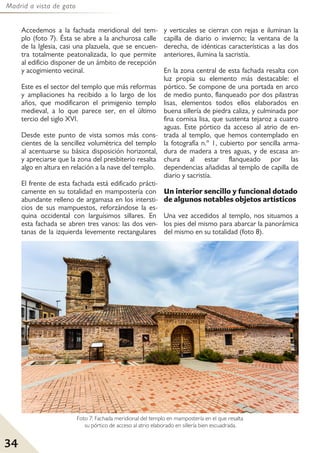 Madrid a vista de gato
34
Accedemos a la fachada meridional del tem-
plo (foto 7). Ésta se abre a la anchurosa calle
de la Iglesia, casi una plazuela, que se encuen-
tra totalmente peatonalizada, lo que permite
al edificio disponer de un ámbito de recepción
y acogimiento vecinal.
Este es el sector del templo que más reformas
y ampliaciones ha recibido a lo largo de los
años, que modificaron el primigenio templo
medieval, a lo que parece ser, en el último
tercio del siglo XVI.
Desde este punto de vista somos más cons-
cientes de la sencillez volumétrica del templo
al acentuarse su básica disposición horizontal,
y apreciarse que la zona del presbiterio resalta
algo en altura en relación a la nave del templo.
El frente de esta fachada está edificado prácti-
camente en su totalidad en mampostería con
abundante relleno de argamasa en los intersti-
cios de sus mampuestos, reforzándose la es-
quina occidental con larguísimos sillares. En
esta fachada se abren tres vanos: las dos ven-
tanas de la izquierda levemente rectangulares
y verticales se cierran con rejas e iluminan la
capilla de diario o invierno; la ventana de la
derecha, de idénticas características a las dos
anteriores, ilumina la sacristía.
En la zona central de esta fachada resalta con
luz propia su elemento más destacable: el
pórtico. Se compone de una portada en arco
de medio punto, flanqueado por dos pilastras
lisas, elementos todos ellos elaborados en
buena sillería de piedra caliza, y culminada por
fina cornisa lisa, que sustenta tejaroz a cuatro
aguas. Este pórtico da acceso al atrio de en-
trada al templo, que hemos contemplado en
la fotografía n.º 1, cubierto por sencilla arma-
dura de madera a tres aguas, y de escasa an-
chura al estar flanqueado por las
dependencias añadidas al templo de capilla de
diario y sacristía.
Un interior sencillo y funcional dotado
de algunos notables objetos artísticos
Una vez accedidos al templo, nos situamos a
los pies del mismo para abarcar la panorámica
del mismo en su totalidad (foto 8).
Foto 7: Fachada meridional del templo en mampostería en el que resalta
su pórtico de acceso al atrio elaborado en sillería bien escuadrada.
 