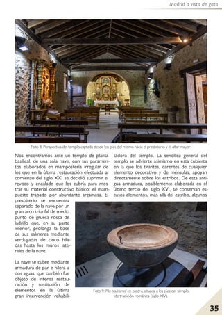35
Madrid a vista de gato
Nos encontramos ante un templo de planta
basilical, de una sola nave, con sus paramen-
tos elaborados en mampostería irregular de
los que en la última restauración efectuada al
comienzo del siglo XXI se decidió suprimir el
revoco y encalado que los cubría para mos-
trar su material constructivo básico: el mam-
puesto trabado por abundante argamasa. El
presbiterio se encuentra
separado de la nave por un
gran arco triunfal de medio
punto de gruesa rosca de
ladrillo que, en su parte
inferior, prolonga la base
de sus salmeres mediante
verdugadas de cinco hila-
das hasta los muros late-
rales de la nave.
La nave se cubre mediante
armadura de par e hilera a
dos aguas, que también fue
objeto de intensa restau-
ración y sustitución de
elementos en la última
gran intervención rehabili-
tadora del templo. La sencillez general del
templo se advierte asimismo en esta cubierta
en la que los tirantes, carentes de cualquier
elemento decorativo y de ménsulas, apoyan
directamente sobre los estribos. De esta anti-
gua armadura, posiblemente elaborada en el
último tercio del siglo XVI, se conservan es-
casos elementos, más allá del estribo, algunos
Foto 8: Perspectiva del templo captada desde los pies del mismo hacia el presbiterio y el altar mayor.
Foto 9: Pila bautismal en piedra, situada a los pies del templo,
de tradición románica (siglo XIV).
 