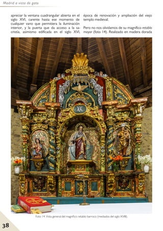 Madrid a vista de gato
38
apreciar la ventana cuadrangular abierta en el
siglo XVI, carente hasta ese momento de
cualquier vano que permitiera la iluminación
interior, y la puerta que da acceso a la sa-
cristía, asimismo edificada en el siglo XVI,
época de renovación y ampliación del viejo
templo medieval.
Pero no nos olvidamos de su magnífico retablo
mayor (foto 14). Realizado en madera dorada
Foto 14: Vista general del magnífico retablo barroco (mediados del siglo XVIII).
 