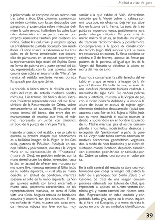 39
Madrid a vista de gato
y policromada, se compone de un cuerpo con
tres calles y ático. Dos columnas salomónicas
de orden corintio, con fustes decorados con
pámpanos, y sustentadas sobre ménsulas deli-
mitan la calle central, hallándose las calles late-
rales delimitadas en su parte externa por
estípites rematados también por capiteles co-
rintios. Sobre las columnas y estípites apoya
un entablamento partido decorado con modi-
llones. El ático abarca la extensión de las tres
calles, es de forma semicircular, con decora-
ción de pámpanos en las enjutas exteriores y
la representación bajo dosel del Espíritu Santo
en forma de paloma en la parte central del áti-
co, representada con las alas abiertas sobre
corona que cobija el anagrama de “María”. Se
remata el retablo mediante venera dorada
flanqueada por dos querubines.
La predela o banco marca la división en tres
calles del resto del retablo mediante sendas
ménsulas. Los tramos del banco de los extre-
mos muestran representaciones del ave fénix,
símbolo de la Resurrección de Cristo, sobre
enmarcamiento de azucenas. El recuadro del
tramo central del banco, sito entre dos en-
marcamientos de madera que imita el már-
mol, representa un jarrón con azucenas,
símbolo de la pureza de la Virgen María.
Pasando al cuerpo del retablo, y en su calle iz-
quierda, la primera imagen que observamos
es la bellísima imagen de la Virgen de las Can-
delas, patrona de Piñuécar. Esculpida en ma-
dera tallada y policromada, nuestra a la Virgen
María en su representación de “Theotocos”
(madre de Dios), en posición sedente, con la
mano derecha con los dedos levantados hacia
lo alto en actitud de ofrecer una manzana co-
mo nueva Eva, mientras sostiene al Niño Jesús
en su rodilla izquierda, el cual alza su mano
derecha en actitud de bendición, mientras
sostiene el orbe en la mano izquierda. La Vir-
gen aparece vestida con túnica encarnada y
manto azul, policromía característica de las
representaciones marianas, en tanto el Niño
viste una túnica holgada ornada de bordados
dorados y muestra sus pies descalzos. El ros-
tro aniñado de María muestra una dulce mira-
da mientras esboza una leve sonrisa, muy
similar a la que exhibe el Niño. Advertimos
también que la Virgen cubre su cabeza con
una toca que, no obstante, deja ver sus cabe-
llos en la zona de la frente. La zona de la es-
palda se encuentra hueca, posiblemente para
poder albergar reliquias. De poco más de
medio metro de altura, se trata de una imagen
de tradición tardorrománica y posiblemente
contemporánea a la época de construcción
del templo (siglo XIV) aunque quizá se mues-
tra restaurada en exceso. Su fiesta canónica se
celebra el 2 de febrero, aunque las fiestas po-
pulares de la patrona, al igual que las de la
Virgen del Rosario se celebran la última se-
mana del mes de junio.
Pasamos a contemplar la calle derecha del re-
tablo en la que se venera la imagen de la Vir-
gen del Rosario. De bella factura, se trata de
una escultura plenamente barroca realizada a
mediados del siglo XVIII. De madera policro-
mada y estofada, muestra a la Virgen de pie,
con el brazo derecho doblado y la mano a la
altura del busto en actitud de sujetar algún
elemento simbólico desaparecido (quizá una
azucena o una flor de lis). Sujeta al Niño Jesús
con su mano izquierda el cual se muestra la-
deado y apoyándose en el hombro izquierdo
de su Madre mientras gira el rostro contem-
plando a los fieles, mostrándose desnudo a
excepción del “perizonium” o paño de pure-
za. La Virgen viste túnica carmesí adornada de
motivos decorativos geométricos vegetaliza-
dos, a modo de ricos bordados, y se cubre de
suntuoso manto bordado decorado también
con elementos geométricos en tonalidad par-
da. Cubre su cabeza una corona en color pla-
ta.
En la calle central del retablo se abre una gran
hornacina que cobija la imagen del patrón ti-
tular de la parroquia: San Simón Zelote o el
Cananeo. Se trata de una imagen contem-
poránea elaborada por talleres de Olot, que
representa al apóstol de Cristo vestido con
túnica gris y manto carmesí con ribetes dora-
dos. Representado en edad madura y con
poblada barba gris, sujeta en la mano izquier-
da el libro del Evangelio, y la mano derecha la
apoya en uno de sus símbolos identificativos:
 