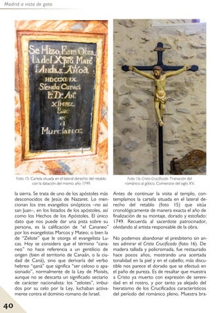 Madrid a vista de gato
40
la sierra. Se trata de uno de los apóstoles más
desconocidos de Jesús de Nazaret. Lo men-
cionan los tres evangelios sinópticos –no así
san Juan–, en los listados de los apóstoles, así
como los Hechos de los Apóstoles. El único
dato que nos puede dar una pista sobre su
persona, es la calificación de “el Cananeo”
por los evangelistas Marcos y Mateo; o bien la
de “Zelote” que le otorga el evangelista Lu-
cas. Hoy se considera que el término “cana-
neo” no hace referencia a un gentilicio de
origen (bien el territorio de Canaán, o la ciu-
dad de Caná), sino que derivaría del verbo
hebreo “qanà” que significa “ser celoso o apa-
sionado”, normalmente de la Ley de Moisés,
aunque no se descarta un significado sectario
de carácter nacionalista: los “zelotes”, imbui-
dos por su celo por la Ley, luchaban activa-
mente contra el dominio romano de Israel.
Antes de continuar la visita al templo, con-
templamos la cartela situada en el lateral de-
recho del retablo (foto 15) que sitúa
cronológicamente de manera exacta el año de
finalización de su montaje, dorado y estofado:
1749. Recuerda al sacerdote patrocinador,
olvidando al artista responsable de la obra.
No podemos abandonar el presbiterio sin an-
tes admirar el Cristo Crucificado (foto 16). De
madera tallada y policromada, fue restaurado
hace pocos años, mostrando una acertada
tonalidad en la piel y en el cabello; más discu-
tible nos parece el dorado que se efectuó en
el paño de pureza. Es de resaltar que muestra
a Cristo ya muerto con expresión de sereni-
dad en el rostro, y por tanto ya alejado del
hieratismo de los Crucificados característicos
del período del románico pleno. Muestra bra-
Foto 15: Cartela situada en el lateral derecho del retablo
con la datación del mismo: año 1749.
Foto 16: Cristo Crucificado. Transición del
románico al gótico. Comienzos del siglo XV.
 