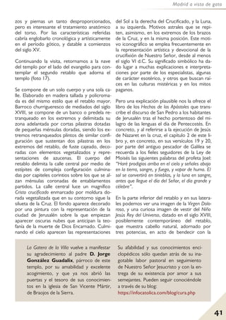 41
Madrid a vista de gato
zos y piernas un tanto desproporcionados,
pero es interesante el tratamiento anatómico
del torso. Por las características referidas
cabría englobarlo cronológica y artísticamente
en el período gótico, y datable a comienzos
del siglo XV.
Continuando la visita, retornamos a la nave
del templo por el lado del evangelio para con-
templar el segundo retablo que adorna el
templo (foto 17).
Se compone de un solo cuerpo y una sola ca-
lle. Elaborado en madera tallada y policroma-
da es del mismo estilo que el retablo mayor.
Barroco churrigueresco de mediados del siglo
XVIII, se compone de un banco o predela re-
tranqueado en los extremos y delimitada su
zona adelantada por cortas pilastras dotadas
de pequeñas ménsulas doradas, siendo los ex-
tremos retranqueados plintos de similar confi-
guración que sustentan dos pilastras en los
extremos del retablo, de fuste cajeado, deco-
radas con elementos vegetalizados y repre-
sentaciones de azucenas. El cuerpo del
retablo delimita la calle central por medio de
estípites de compleja configuración culmina-
das por capiteles corintios sobre los que se al-
zan ménsulas coronadas de entablamentos
partidos. La calle central luce un magnífico
Cristo crucificado enmarcado por moldura do-
rada vegetalizada que en su contorno sigue la
silueta de la Cruz. El fondo aparece decorado
por una pintura con la representación de la
ciudad de Jerusalén sobre la que empiezan
aparecer oscuras nubes que anticipan la teo-
fanía de la muerte de Dios Encarnado. Culmi-
nando el cielo aparecen las representaciones
del Sol a la derecha del Crucificado, y la Luna,
a su izquierda. Motivos astrales que se repi-
ten, asimismo, en los extremos de los brazos
de la Cruz, y en la misma posición. Este moti-
vo iconográfico se emplea frecuentemente en
la representación artística y devocional de la
crucifixión de Nuestro Señor, desde al menos
el siglo VI d.C. Su significado simbólico ha da-
do lugar a muchas explicaciones e interpreta-
ciones por parte de los especialistas, algunas
de carácter esotérico, y otros que buscan raí-
ces en las culturas mistéricas y en los mitos
paganos.
Pero una explicación plausible nos la ofrece el
libro de los Hechos de los Apóstoles que trans-
cribe el discurso de San Pedro a los habitantes
de Jerusalén tras el hecho portentoso del mi-
lagro de las lenguas el día de Pentecostés. En
concreto, y al referirse a la ejecución de Jesús
de Nazaret en la cruz, el capítulo 2 de este li-
bro y, en concreto, en sus versículos 19 y 20,
por parte del antiguo pescador de Galilea se
recuerda a los fieles seguidores de la Ley de
Moisés las siguientes palabras del profeta Joel:
“Haré prodigios arriba en el cielo y señales abajo
en la tierra, sangre, y fuego, y vapor de humo. El
sol se convertirá en tinieblas, y la luna en sangre,
antes que llegue el día del Señor, el día grande y
célebre”.
En la parte inferior del retablo y en sus latera-
les podemos ver una imagen de la Virgen Dolo-
rosa, y una curiosa imagen de vestir del Niño
Jesús Rey del Universo, datado en el siglo XVIII,
posiblemente contemporáneo del retablo,
que muestra cabello natural, adornado por
tres potencias, en acto de bendecir con la
La Gatera de la Villa vuelve a manifestar
su agradecimiento al padre D. Jorge
González Guadalix, párroco de este
templo, por su amabilidad y excelente
acogimiento, y que ya nos abrió las
puertas y el tesoro de sus conocimien-
tos en la iglesia de San Vicente Mártir,
de Braojos de la Sierra.
Su afabilidad y sus conocimientos enci-
clopédicos sólo quedan atrás de su ina-
gotable labor pastoral en seguimiento
de Nuestro Señor Jesucristo y con la en-
trega de su existencia por amor a sus
semejantes. Pueden seguir conociéndole
a través de su blog:
https://infocatolica.com/blog/cura.php
 