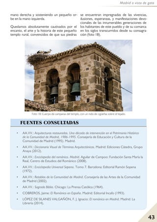 43
Madrid a vista de gato
mano derecha y sosteniendo un pequeño or-
be en la mano izquierda.
Quedamos absolutamente cautivados por el
encanto, el arte y la historia de este pequeño
templo rural, convencidos de que sus piedras
se encuentran impregnadas de las vivencias,
ilusiones, esperanzas, y manifestaciones devo-
cionales de las innumerables generaciones de
los habitantes de este pueblo y de su comarca
en los siglos transcurridos desde su consagra-
ción (foto 18).
• AA.VV.: Arquitecturas restauradas. Una década de intervención en el Patrimonio Histórico
de la Comunidad de Madrid, 1986-1995. Consejería de Educación y Cultura de la
Comunidad de Madrid (1995). Madrid.
• AA.VV.: Diccionario Visual de Términos Arquitectónicos. Madrid: Ediciones Cátedra, Grupo
Anaya (2012).
• AA.VV.: Enciclopedia del románico. Madrid. Aguilar de Campoo: Fundación Santa María la
Real, Centro de Estudios del Románico (2008).
• AA.VV.: Enciclopedia Universal Sopena. Tomo 7. Barcelona: Editorial Ramón Sopena
(1972).
• AA.VV.: Retablos de la Comunidad de Madrid. Consejería de las Artes de la Comunidad
de Madrid (2002).
• AA.VV.: Sagrada Biblia. Chicago: La Prensa Católica (1964).
• COBREROS, Jaime: El Románico en España. Madrid: Editorial Incafo (1993).
• LÓPEZ DE SILANES VALGAÑÓN, F. J. Ignacio: El románico en Madrid. Madrid: La
Librería (2014).
FUENTES CONSULTADAS
Foto 18: Cuerpo de campanas del templo, con un nido de cigüeñas sobre el tejado.
 