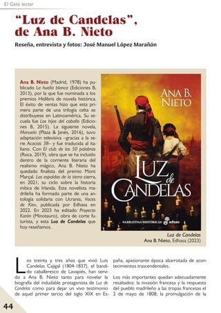 44
El Gato lector
Ana B. Nieto (Madrid, 1978) ha pu-
blicado La huella blanca (Ediciones B,
2013), por la que fue nominada a los
premios Hislibris de novela histórica.
El éxito de ventas hizo que esta pri-
mera parte de una trilogía celta se
distribuyese en Latinoamérica. Su se-
cuela fue Los hijos del caballo (Edicio-
nes B, 2015). La siguiente novela,
Manuela (Plaza & Janés, 2016), tuvo
adaptación televisiva –gracias a la se-
rie Acacias 38– y fue traducida al ita-
liano. Con El club de las 50 palabras
(Roca, 2019), obra que se ha incluido
dentro de la corriente literaria del
realismo mágico, Ana B. Nieto ha
quedado finalista del premio Mont
Marçal. Las espaldas de la tierra cierra,
en 2021, su ciclo sobre la historia
mítica de Irlanda. Esta novelista ma-
drileña ha formado parte de una an-
tología solidaria con Ucrania, Voces
de Kiev, publicada por Edhasa en
2022. En 2023 ha editado Proyecto
Karón (Minotauro), obra de corte fu-
turista, y esta Luz de Candelas que
hoy reseñamos.
“Luz de Candelas”,
de Ana B. Nieto
Reseña, entrevista y fotos: José Manuel López Marañón
Los treinta y tres años que vivió Luis
Candelas Cajigal (1804-1837), el bandi-
do caballeresco de Lavapiés, han servi-
do a Ana B. Nieto tanto para novelar la
biografía del indudable protagonista de Luz de
Candelas como para dejar un vivo testimonio
de aquel primer tercio del siglo XIX en Es-
paña, apasionante época abarrotada de acon-
tecimientos trascendentales.
Los más importantes quedan adecuadamente
resaltados: la invasión francesa y la respuesta
del pueblo madrileño a las tropas francesas el
2 de mayo de 1808; la promulgación de la
Luz de Candelas
Ana B. Nieto, Edhasa (2023)
 