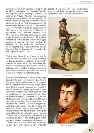 45
El Gato lector
primera Constitución española –la de Cádiz
de 1812–, y el regreso de Fernando VII en lo
que supone, con su monarquía absoluta, un
retorno al Antiguo Régimen; las tempranas
conspiraciones y planes de los liberales de
atentar contra el rey; tras un triunfante levan-
tamiento liberal en 1820, el acatamiento y ju-
ramento por Fernando VII de la Constitución
del 12; el restablecimiento del absolutismo en
1823 con a la intervención de los Cien Mil Hi-
jos de San Luis; la Década Ominosa (1823-
1833) de feroz represión contra los liberales;
y, por fin, la muerte de Fernando VII y subida
al trono de su hija de tres años de edad (que
conlleva la regencia de María Cristina de
Borbón, cuarta esposa del rey). Pero Isabel Il
no es reconocida por los partidarios de Car-
los María Isidro, –hermano de Fernando–, lo
que origina una guerra civil.
Todos estos hitos decimonónicos sirven de
vibrante telón de fondo a la trama novelesca
de Luz de Candelas y colaboran a conformar,
además, la personalidad de una inolvidable
nómina de personajes que, aunque viene en-
cabezada por el célebre atracador, incorpora,
por lo menos, a cuatro que están a su altura y
dejan en el lector perdurable recuerdo.
Nos estamos refiriendo al futuro dramaturgo
José Zorrilla, que ya muy joven y hasta llegar a
los veinte años ayuda en no pocos lances a
Luis Candelas; al librero Antonio Miyar, desde
cuya librería Alvera introduce en Madrid li-
bros franceses e ingleses prohibidos y que,
asimismo, colabora en la elaboración de listas
de los liberales en las juntas provinciales (des-
de donde se organiza la resistencia contra el
absolutismo); y, por supuesto, a las dos muje-
res más importantes en la promiscua vida
amorosa de Candelas: Lola La Naranjera (su
auténtica pasión hasta el final de sus días), una
cortesana, favorita del rey Fernando VII con
amigos importantes de los que se servirá para
sacar al bandido de varias cárceles, y Manuela
Sánchez, viuda de veintitrés años con la que
Candelas se casa y deja Madrid para iniciar
una vida honrada como agente de aduanas en
Zamora pero a la que, preso del hastío pro-
vocado por una existencia tan ordenada,
pronto abandonará. «La vida mortalmente
aburrida que llevan los demás, no es la vida
verdadera», dice, a modo de justificación.
Luis Candelas.
El rey Fernando VII.
 