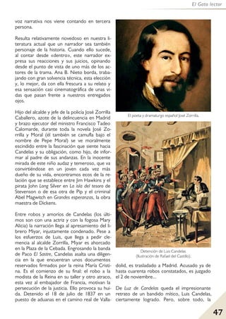 47
El Gato lector
voz narrativa nos viene contando en tercera
persona.
Resulta relativamente novedoso en nuestra li-
teratura actual que un narrador sea también
personaje de la historia. Cuando ello sucede,
al contar desde «dentro», este narrador ex-
presa sus reacciones y sus juicios, opinando
desde el punto de vista de uno más de los ac-
tores de la trama. Ana B. Nieto borda, traba-
jando con gran solvencia técnica, esta elección
y, lo mejor, da con ella frescura a su relato y
esa sensación casi cinematográfica de unas vi-
das que pasan frente a nuestros entregados
ojos.
Hijo del alcalde y jefe de la policía José Zorrilla
Caballero, azote de la delincuencia en Madrid
y brazo ejecutor del ministro Francisco Tadeo
Calomarde, durante toda la novela José Zo-
rrilla y Moral (él también se camufla bajo el
nombre de Pepe Moral) se ve moralmente
escindido entre la fascinación que siente hacia
Candelas y su obligación, como hijo, de infor-
mar al padre de sus andanzas. En la inocente
mirada de este niño audaz y temeroso, que va
convirtiéndose en un joven cada vez más
dueño de su vida, encontramos ecos de la re-
lación que se establece entre Jim Hawkins y el
pirata John Long Silver en La isla del tesoro de
Stevenson o de esa otra de Pip y el criminal
Abel Magwitch en Grandes esperanzas, la obra
maestra de Dickens.
Entre robos y amoríos de Candelas (los últi-
mos son con una actriz y con la fogosa Mary
Alicia) la narración llega al apresamiento del li-
brero Miyar, injustamente condenado. Pese a
los esfuerzos de Luis, que llega a pedir cle-
mencia al alcalde Zorrilla, Miyar es ahorcado
en la Plaza de la Cebada. Engrosando la banda
de Paco El Sastre, Candelas asalta una diligen-
cia en la que encuentran unos documentos
reservados firmados por la reina María Cristi-
na. Es el comienzo de su final: el robo a la
modista de la Reina en su taller y otro atraco,
esta vez al embajador de Francia, motivan la
persecución de la justicia. Ello provoca su hui-
da. Detenido el 18 de julio de 1837 en un
puesto de aduanas en el camino real de Valla-
dolid, es trasladado a Madrid. Acusado ya de
hasta cuarenta robos constatados, es juzgado
el 2 de noviembre...
De Luz de Candelas queda el impresionante
retrato de un bandido mítico, Luis Candelas,
ciertamente logrado. Pero, sobre todo, la
Detención de Luis Candelas
(Ilustración de Rafael del Castillo).
El poeta y dramaturgo español José Zorrilla.
 