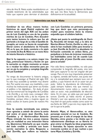48
El Gato lector
Combinar de tan eficaz manera hechos
históricos de aquel Madrid explosivo del
primer tercio del siglo XIX con las andan-
zas de Luis Candelas es uno de los grandes
méritos de Luz de Candelas. Pero descubrir
para tantos lectores la cultura que fue ad-
quiriendo a lo largo de su vida el bandido de
Lavapiés, así como su faceta de conspirador
liberal contra el absolutismo de Fernando
VII, es lo que, sin duda, convierte a la sépti-
ma novela de Ana B. Nieto en un texto lleno
de interés literario e histórico.
Qué le ha supuesto a su autora mayor tra-
bajo, ¿entrecruzar historia y ficción sin que
la narración en ningún momento se resien-
ta o recabar los datos necesarios para po-
ner en pie la completa y compleja biografía
de Luis Candelas?
Yo vengo de documentar la historia antigua,
por lo que investigar el Madrid del siglo XIX
ha sido muy accesible (y también muy diverti-
do). Por suerte vivo aquí, soy madrileña, y son
muchas las instituciones que abren sus fondos
al público o los digitalizan... Sin duda el gran
reto fue entrecruzar las biografías de Candelas
y de Zorrilla y, en todo caso, conseguir infor-
mación del Zorrilla niño y de las mujeres de
Candelas, porque niños y mujeres siguen es-
tando ocultos en buena parte de nuestra His-
toria.
Con la novela terminada nos entera-
mos –gracias a usted– de cómo la amis-
tad entre el joven José Zorrilla, Luis
Candelas y el librero-editor Antonio
Miyar, viviendo los tres a pocas manza-
nas, en realidad es una invención litera-
ria. Queremos felicitarle ya que resulta
del todo creíble y articula con buen
nervio narrativo la obra. Respecto a
José Zorrilla, que refiere su relación
con Luis Candelas en primera persona,
hay que decir que este personaje-na-
rrador para nosotros tiene la misma
enjundia que el célebre ladrón.
¿Hasta qué punto la autobiografía de Zorri-
lla, Recuerdos del tiempo viejo, y la obra de
Narciso Alonso Cortés, Zorrilla: su vida y sus
obras le han resultado útiles para levantar a
su José Zorrilla de ficción? La abundante in-
formación contenida en ambos libros, ¿no
perjudican a la hora de (re)crear momentos
tan inolvidables como ese de cuando Luis
Candelas pide al joven Zorrilla unos versos
para su amada?
Han sido libros imprescindibles, no solo para
comprender la biografía del poeta, sino tam-
bién para capturar la voz tan singular del per-
sonaje. Para mí era muy importante preservar
su ingenio, sentido del humor, ese punto tier-
no y la complicidad que siempre tuvo con el
público, y que hicieron de él un autor tan po-
pular. Sobre la abundancia de información...
¡ojalá siempre hubiera más que menos! La
documentación nunca sobra y, cuanto más
sabe un autor, más posibilidades de elección
tiene. En mi caso, yo sabía que por aquel en-
tonces Zorrilla ya había escrito el poema
Oriental y por eso aparece en la obra. Sabía
muy bien en qué punto estaba como autor en
esa fecha de 1837 y que era muy capaz de ha-
cer lo que se le pedía.
Antonio Miyar, el librero-editor, es otro
personaje esencial en Luz de Candelas. Re-
presenta por sí solo el empuje de las ideas
liberales, cómo gracias a los títulos que él
valientemente distribuye en su librería lo-
gran entrar en España las ideas progresistas
e ilustradas. Su injusta ejecución es otro
momento cumbre en el que vuelven a jun-
tarse Miyar, Candelas y Zorrilla.
Entrevista con Ana B. Nieto
obra de Ana B. Nieto acaba resultándonos un
notable testimonio de las adversidades que
hubo que superar para derrotar al absolutis-
mo en España e iniciar ese régimen de liberta-
des que nos lleva hacia la democracia que
disfrutamos en la actualidad.
 