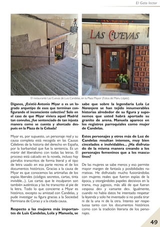 49
El Gato lector
Díganos, ¿Existió Antonio Miyar o es un lo-
grado arquetipo de esos que terminan con-
figurando el inconsciente colectivo? Solo en
el caso de que Miyar viviera aquel Madrid
tan convulso, ¿fue sentenciado de tan injusta
manera como se cuenta y ahorcado des-
pués en la Plaza de la Cebada?
Miyar es, por supuesto, un personaje real y su
causa completa está recogida en las Causas
Célebres de la historia del derecho en España,
por la barbaridad que fue la sentencia. Es un
mártir del liberalismo con todas las letras. El
proceso está calcado en la novela, incluso hay
párrafos transcritos de forma literal y el tipo
de letra usado en esa parte recrea el de los
documentos históricos. Gracias a la causa de
Miyar es que conocemos las artimañas de los
espías liberales (códigos secretos, cartas, tinta
invisible...). Las cartas que le inculparon son
también auténticas y las he transcrito al pie de
la letra. Todo lo que concierne a Miyar es
histórico, excepto su amistad con Candelas, y
pude investigar su figura gracias a la Sociedad
Perriniana de Corao y a la citada causa.
Respecto a las mujeres más importan-
tes de Luis Candelas, Lola y Manuela, se
sabe que sobre la legendaria Lola La
Naranjera se han tejido innumerables
historias alrededor de su figura y supo-
nemos que usted habrá aportado su
granito de arena. Manuela aparece en
los registros parroquiales como mujer
de Candelas.
Estos personajes y otros más de Luz de
Candelas resultan intensos, muy bien
cincelados e inolvidables... ¿Ha disfruta-
do de la misma manera creando a los
personajes femeninos que a los mascu-
linos?
De las mujeres se sabe menos y eso permite
mayor margen de fantasía y posibilidades na-
rrativas. He disfrutado mucho fusionándolas
con mujeres reales que fueron espías de la
época, y otorgándoles papeles decisivos en la
trama, muy jugosos, más allá de que fueran
«esposa de» y «amante de». Igualmente,
cuando no había datos he intentado respetar
la leyenda y solo he inventado si no podía tirar
ni de la una ni de la otra. Intento ser respe-
tuosa tanto con los documentos históricos
como con la tradición literaria de los perso-
najes.
El restaurante Las Cuevas de Luis Candelas, en la Plaza Mayor (Fotos de Manu López).
 