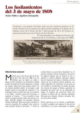 Crónica gatuna
5
Los fusilamientos
del 3 de mayo de 1808
Texto: Pablo J. Aguilera Concepción
«Fusilaron a tres grupos, formados cada uno por cuarenta personas, en El
Prado. Muchos (no se conocen las cifras) fueron fusilados en la Iglesia de la
Soledad, cerca de la Puerta del Sol. Y otros grupos de 30 ó 40 tuvieron un
destino parecido cerca de la Puerta de San Vicente».
El cónsul británico en Madrid al Ministro de
Exteriores de S. M. británica, 2 de mayo de 18081.
Oderint dum metuant
Madrid, poco más de las dos de la tar-
de del 2 de mayo de 1808. Los ma-
drileños que se batían en calles y
plazas se han retirado a sus domicilios, obede-
ciendo al bando de la Junta Suprema. La lucha
ha cesado. ¿Qué otra cosa podían hacer? To-
do estaba perdido desde el principio, nada
podían contra un enemigo tan superior. Y sin
embargo fueron muchos los que se arrojaron
a las calles, a batirse contra los franceses, a
expulsar al invasor... Y fue el pueblo el que
vertió su sangre porque nadie más estuvo a su
lado. ¿Dónde estaban los grandes señores,
dónde el ejército? Sólo unos pocos de ellos se
unieron al pueblo. En cualquier caso, todo es-
taba perdido desde el principio... Y ahora la
ciudad ofrece un panorama desolador en el
que por doquier reinan el espanto y el horror.
En algunos lugares aún se respira el olor a
pólvora y muchos edificios aparecen salpica-
dos de impactos de balas y metralla, con los
vidrios de sus ventanas hechos pedazos. Las
calles salpicadas de cadáveres, en las que ya-
cen heridos y moribundos en medio de espe-
sos charcos de sangre, y llantos y gemidos, la
búsqueda de quien aún no ha regresado al
hogar, la angustia de encontrar entre los
muertos el rostro del ser querido. Soldados
franceses por doquier, altivos y brutales. Son
los amos de la ciudad.
Murat, generoso en la victoria y pacificador,
ha dado su palabra de respetar la vida de los
madrileños y no tomar represalias si cesaban
Quien á cuchillo mata, á cuchillo muere. H. 1815. Este dibujo forma parte
de un grabado sobre la muerte de Murat (Fuente BNE. Detalle).
 