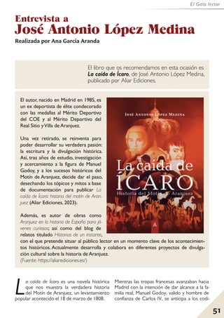 51
El Gato lector
Entrevista a
José Antonio López Medina
La caída de Ícaro es una novela histórica
que nos muestra la verdadera historia
del Motín de Aranjuez, un levantamiento
popular acontecido el 18 de marzo de 1808.
Mientras las tropas francesas avanzaban hacia
Madrid con la intención de dar alcance a la fa-
milia real, Manuel Godoy, valido y hombre de
confianza de Carlos IV, se anticipa a los codi-
Realizada por Ana García Aranda
El libro que os recomendamos en esta ocasión es
La caída de Ícaro, de José Antonio López Medina,
publicado por Aliar Ediciones.
El autor, nacido en Madrid en 1985, es
un ex deportista de élite condecorado
con las medallas al Mérito Deportivo
del COE y al Mérito Deportivo del
Real Sitio yVilla de Aranjuez.
Una vez retirado, se reinventa para
poder desarrollar su verdadera pasión:
la escritura y la divulgación histórica.
Así, tras años de estudio, investigación
y acercamiento a la figura de Manuel
Godoy, y a los sucesos históricos del
Motín de Aranjuez, decide dar el paso,
desechando los tópicos y mitos a base
de documentación para publicar La
caída de Ícaro: historia del motín de Aran-
juez (Aliar Ediciones, 2023).
Además, es autor de obras como
Aranjuez en la historia de España para jó-
venes curiosos; así como del blog de
relatos titulado Historias de un instante,
con el que pretende situar al público lector en un momento clave de los acontecimien-
tos históricos. Actualmente desarrolla y colabora en diferentes proyectos de divulga-
ción cultural sobre la historia de Aranjuez.
(Fuente: https://aliarediciones.es/)
 