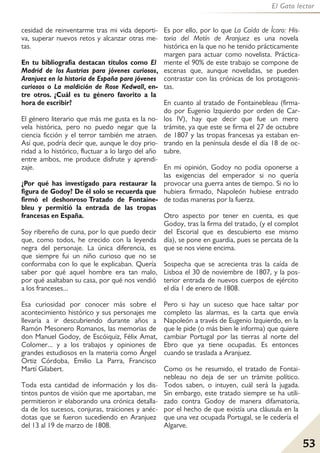 53
El Gato lector
cesidad de reinventarme tras mi vida deporti-
va, superar nuevos retos y alcanzar otras me-
tas.
En tu bibliografía destacan títulos como El
Madrid de los Austrias para jóvenes curiosos,
Aranjuez en la historia de España para jóvenes
curiosos o La maldición de Rose Kedwall, en-
tre otros. ¿Cuál es tu género favorito a la
hora de escribir?
El género literario que más me gusta es la no-
vela histórica, pero no puedo negar que la
ciencia ficción y el terror también me atraen.
Así que, podría decir que, aunque le doy prio-
ridad a lo histórico, fluctuar a lo largo del año
entre ambos, me produce disfrute y aprendi-
zaje.
¿Por qué has investigado para restaurar la
figura de Godoy? De él solo se recuerda que
firmó el deshonroso Tratado de Fontaine-
bleu y permitió la entrada de las tropas
francesas en España.
Soy ribereño de cuna, por lo que puedo decir
que, como todos, he crecido con la leyenda
negra del personaje. La única diferencia, es
que siempre fui un niño curioso que no se
conformaba con lo que le explicaban. Quería
saber por qué aquel hombre era tan malo,
por qué asaltaban su casa, por qué nos vendió
a los franceses...
Esa curiosidad por conocer más sobre el
acontecimiento histórico y sus personajes me
llevaría a ir descubriendo durante años a
Ramón Mesonero Romanos, las memorias de
don Manuel Godoy, de Escóiquiz, Félix Amat,
Colomer... y a los trabajos y opiniones de
grandes estudiosos en la materia como Ángel
Ortiz Córdoba, Emilio La Parra, Francisco
Martí Gilabert.
Toda esta cantidad de información y los dis-
tintos puntos de visión que me aportaban, me
permitieron ir elaborando una crónica detalla-
da de los sucesos, conjuras, traiciones y anéc-
dotas que se fueron sucediendo en Aranjuez
del 13 al 19 de marzo de 1808.
Es por ello, por lo que La Caída de Ícaro: His-
toria del Motín de Aranjuez es una novela
histórica en la que no he tenido prácticamente
margen para actuar como novelista. Práctica-
mente el 90% de este trabajo se compone de
escenas que, aunque noveladas, se pueden
contrastar con las crónicas de los protagonis-
tas.
En cuanto al tratado de Fontainebleau (firma-
do por Eugenio Izquierdo por orden de Car-
los IV), hay que decir que fue un mero
trámite, ya que este se firma el 27 de octubre
de 1807 y las tropas francesas ya estaban en-
trando en la península desde el día 18 de oc-
tubre.
En mi opinión, Godoy no podía oponerse a
las exigencias del emperador si no quería
provocar una guerra antes de tiempo. Si no lo
hubiera firmado, Napoleón hubiese entrado
de todas maneras por la fuerza.
Otro aspecto por tener en cuenta, es que
Godoy, tras la firma del tratado, (y el complot
del Escorial que es descubierto ese mismo
día), se pone en guardia, pues se percata de la
que se nos viene encima.
Sospecha que se acrecienta tras la caída de
Lisboa el 30 de noviembre de 1807, y la pos-
terior entrada de nuevos cuerpos de ejército
el día 1 de enero de 1808.
Pero si hay un suceso que hace saltar por
completo las alarmas, es la carta que envía
Napoleón a través de Eugenio Izquierdo, en la
que le pide (o más bien le informa) que quiere
cambiar Portugal por las tierras al norte del
Ebro que ya tiene ocupadas. Es entonces
cuando se traslada a Aranjuez.
Como os he resumido, el tratado de Fontai-
nebleau no deja de ser un trámite político.
Todos saben, o intuyen, cuál será la jugada.
Sin embargo, este tratado siempre se ha utili-
zado contra Godoy de manera difamatoria,
por el hecho de que existía una cláusula en la
que una vez ocupada Portugal, se le cedería el
Algarve.
 