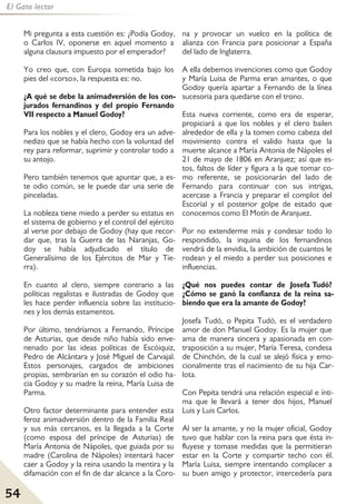 54
El Gato lector
Mi pregunta a esta cuestión es: ¿Podía Godoy,
o Carlos IV, oponerse en aquel momento a
alguna clausura impuesto por el emperador?
Yo creo que, con Europa sometida bajo los
pies del «corso», la respuesta es: no.
¿A qué se debe la animadversión de los con-
jurados fernandinos y del propio Fernando
VII respecto a Manuel Godoy?
Para los nobles y el clero, Godoy era un adve-
nedizo que se había hecho con la voluntad del
rey para reformar, suprimir y controlar todo a
su antojo.
Pero también tenemos que apuntar que, a es-
te odio común, se le puede dar una serie de
pinceladas.
La nobleza tiene miedo a perder su estatus en
el sistema de gobierno y el control del ejército
al verse por debajo de Godoy (hay que recor-
dar que, tras la Guerra de las Naranjas, Go-
doy se había adjudicado el título de
Generalísimo de los Ejércitos de Mar y Tie-
rra).
En cuanto al clero, siempre contrario a las
políticas regalistas e ilustradas de Godoy que
les hace perder influencia sobre las institucio-
nes y los demás estamentos.
Por último, tendríamos a Fernando, Príncipe
de Asturias, que desde niño había sido enve-
nenado por las ideas políticas de Escóiquiz,
Pedro de Alcántara y José Miguel de Carvajal.
Estos personajes, cargados de ambiciones
propias, sembrarían en su corazón el odio ha-
cia Godoy y su madre la reina, María Luisa de
Parma.
Otro factor determinante para entender esta
feroz animadversión dentro de la Familia Real
y sus más cercanos, es la llegada a la Corte
(como esposa del príncipe de Asturias) de
María Antonia de Nápoles, que guiada por su
madre (Carolina de Nápoles) intentará hacer
caer a Godoy y la reina usando la mentira y la
difamación con el fin de dar alcance a la Coro-
na y provocar un vuelco en la política de
alianza con Francia para posicionar a España
del lado de Inglaterra.
A ella debemos invenciones como que Godoy
y María Luisa de Parma eran amantes, o que
Godoy quería apartar a Fernando de la línea
sucesoria para quedarse con el trono.
Esta nueva corriente, como era de esperar,
propiciará a que los nobles y el clero bailen
alrededor de ella y la tomen como cabeza del
movimiento contra el valido hasta que la
muerte alcance a María Antonia de Nápoles el
21 de mayo de 1806 en Aranjuez; así que es-
tos, faltos de líder y figura a la que tomar co-
mo referente, se posicionarán del lado de
Fernando para continuar con sus intrigas,
acercase a Francia y preparar el complot del
Escorial y el posterior golpe de estado que
conocemos como El Motín de Aranjuez.
Por no extenderme más y condesar todo lo
respondido, la inquina de los fernandinos
vendrá de la envidia, la ambición de cuantos le
rodean y el miedo a perder sus posiciones e
influencias.
¿Qué nos puedes contar de Josefa Tudó?
¿Cómo se ganó la confianza de la reina sa-
biendo que era la amante de Godoy?
Josefa Tudó, o Pepita Tudó, es el verdadero
amor de don Manuel Godoy. Es la mujer que
ama de manera sincera y apasionada en con-
traposición a su mujer, María Teresa, condesa
de Chinchón, de la cual se alejó física y emo-
cionalmente tras el nacimiento de su hija Car-
lota.
Con Pepita tendrá una relación especial e ínti-
ma que le llevará a tener dos hijos, Manuel
Luis y Luis Carlos.
Al ser la amante, y no la mujer oficial, Godoy
tuvo que hablar con la reina para que ésta in-
fluyese y tomase medidas que la permitieran
estar en la Corte y compartir techo con él.
María Luisa, siempre intentando complacer a
su buen amigo y protector, intercedería para
 