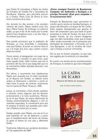 55
El Gato lector
que Carlos IV concediese a Pepita los títulos
de Condesa de Castillo Fiel y vizcondesa de
Rocafuerte. Además, para permitirla acercar-
se a Godoy, María Luisa de Parma la nom-
braría camarista de la reina.
Así, durante los días previos a los aconteci-
mientos del motín, Pepita residirá junto Go-
doy y María Teresa. Sin embargo, no sufrirá el
asalto, ya que el día 16 de marzo por la tarde,
partirá hacia Andalucía junto a sus dos hijos y
el confesor Juan Duro.
Esta partida provocará que la población de
Aranjuez, ya muy encendida y manipulada,
crea que Godoy, al poner en camino hacia el
sur a la mujer que ama, vaya a partir a escon-
didas esa noche.
Como vemos, el salvaguardar a la mujer de su
vida, le llevó a cometer un gran error, pues
hasta aquella tarde, había muchos que tras la
proclama del rey (en la que aseguraba que no
se marcharían) habían decidido descreer a los
fernandinos.
Por último, y resumiendo muy rápidamente,
Pepita será atrapada tras el motín reuniéndo-
se en Bayona con Godoy. La relación entre
ambos se distanciaría y volverían a unirse en
Italia hasta el punto de contraer matrimonio
tras la muerte de María Teresa en 1828.
Juntos, se marcharían a Paris donde residirían
e iniciarían varios negocios que los llevarían
prácticamente a la ruina económica. Momen-
to en el que Pepita, de nuevo distanciada de
Godoy sentimentalmente (llegaron a vivir en
viviendas separadas), le convencería para que
le prestase el dinero que quedaba para retor-
nar a Madrid y luchar por su causa.
Godoy accedió, pero Pepita, una vez en la ca-
pital española, en vez de dedicarse a conse-
guir el restablecimiento del honor de Godoy,
se gastó el dinero en una casa y diferentes
fiestas.
Finalmente, fallecería por accidente doméstico
el 7 de septiembre de 1869.
¿Cómo consiguió François de Beauharnais
manipular tan fácilmente a Escóiquiz y al
príncipe Fernando? ¿Eran poco avispados o
él excesivamente listo?
François de Beauharnais supo aprovechar la
traición que le servían en bandeja Escóiquiz, el
duque del Infantado y el duque de San Carlos.
Estos estaban desesperados por ganarse el
favor del emperador para que fuese él quien
propiciase la caída de Godoy. Así que el em-
bajador francés, de una manera inteligente,
jugó con ellos haciéndoles creer que el empe-
rador estaba encantado con la propuesta que
planteaban de emparentar a Fernando con la
casa Bonaparte, y con la iniciativa de hacer
caer a Godoy y coronar a Fernando.
No es que no fuesen avispados, es que esta-
ban cegados por la ambición y la necesidad.
En cuanto a la semana de los acontecimientos
de Aranjuez, la verdad es que este embajador
Cartel de La caída de Ícaro.
 