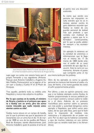 56
El Gato lector
supo jugar sus cartas con astucia hasta que el
propio Fernando y sus seguidores (Antonio
Pascual, José Antonio Caballero y Eugenio Eu-
lalio Palafox Portocarrero) se la jugaran al ha-
cer caer a Godoy y Carlos IV en el Motín de
Aranjuez.
Tras aquello, perdería todo su crédito ante
Napoleón y nunca más volvería a la política.
Por lo que cuentas en la novela, el ministro
de Gracia y Justicia es el primero que apun-
ta a Godoy con un arma. ¿Era tan suma-
mente intocable que nadie intentó antes
atentar contra su vida?
Godoy nunca estuvo en un campo de batalla,
por lo que la primera vez que le apuntaron di-
rectamente con un arma fue el día 15 de mar-
zo de 1808 en uno de los pasillos del Palacio
Real de Aranjuez, siendo efectivamente, José
Antonio Caballero quien le pusiese el arma en
el pecho tras una discusión
acalorada.
Es cierto que siendo una
persona tan impopular, re-
sulta extraño que no se in-
tentase atentar contra él,
pero debemos recordar que
Godoy se rodeó de una
guardia personal de lealtad
más que probada y que
contaba con multitud de
agentes y espías que le in-
formaban continuamente,
por lo que se podía adelan-
tar siempre a los aconteci-
mientos.
Un ejemplo lo tenemos en
la cantidad de anónimos e
informaciones que le llega-
ron el mismo día 17 de
marzo de 1808 (tarde ante-
rior al asalto de su casa)
avisándole de que algo iba a
ocurrir. Esto lo narra en sus
memorias, durante el paseo
que comparte junto al rey
esa misma tarde por los jardines.
Otro de los ejemplos es como su guardia
personal se mantuvo leal durante el asalto a la
casa; de hecho, a los nueve guardias les costó
el sufrir posteriormente prisión.
Por último, y esto es opinión personal, creo
que si se hubiese atentado contra Godoy, le
habrían proporcionado la excusa perfecta pa-
ra un mayor control y censura sobre la noble-
za y el clero. Además de un pretexto
maravilloso para acarrear sobre su persona
aún más poder y autoridad (tengamos como
ejemplo a Napoleón, que sufrió varios aten-
tados, de los que salió ileso, pero que le facili-
taron la imposición de medidas más
restrictivas y la adquisición de un poder ma-
yor). Por no decir que le hubieran convertido
a ojos de muchos indecisos en una víctima
(visión que no vendría nada bien a los fernan-
dinos).
José Antonio López Medina firmando ejemplares de su libro
en la Real Sociedad Económica Matritense de Amigos del País.
 