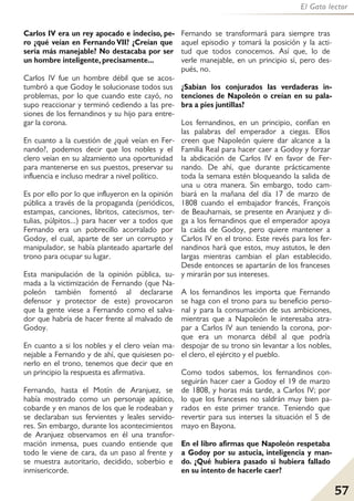 57
El Gato lector
Carlos IV era un rey apocado e indeciso, pe-
ro ¿qué veían en Fernando VII? ¿Creían que
sería más manejable? No destacaba por ser
un hombre inteligente, precisamente...
Carlos IV fue un hombre débil que se acos-
tumbró a que Godoy le solucionase todos sus
problemas, por lo que cuando este cayó, no
supo reaccionar y terminó cediendo a las pre-
siones de los fernandinos y su hijo para entre-
gar la corona.
En cuanto a la cuestión de ¿qué veían en Fer-
nando?, podemos decir que los nobles y el
clero veían en su alzamiento una oportunidad
para mantenerse en sus puestos, preservar su
influencia e incluso medrar a nivel político.
Es por ello por lo que influyeron en la opinión
pública a través de la propaganda (periódicos,
estampas, canciones, libritos, catecismos, ter-
tulias, púlpitos...) para hacer ver a todos que
Fernando era un pobrecillo acorralado por
Godoy, el cual, aparte de ser un corrupto y
manipulador, se había planteado apartarle del
trono para ocupar su lugar.
Esta manipulación de la opinión pública, su-
mada a la victimización de Fernando (que Na-
poleón también fomentó al declararse
defensor y protector de este) provocaron
que la gente viese a Fernando como el salva-
dor que habría de hacer frente al malvado de
Godoy.
En cuanto a si los nobles y el clero veían ma-
nejable a Fernando y de ahí, que quisiesen po-
nerlo en el trono, tenemos que decir que en
un principio la respuesta es afirmativa.
Fernando, hasta el Motín de Aranjuez, se
había mostrado como un personaje apático,
cobarde y en manos de los que le rodeaban y
se declaraban sus fervientes y leales servido-
res. Sin embargo, durante los acontecimientos
de Aranjuez observamos en él una transfor-
mación inmensa, pues cuando entiende que
todo le viene de cara, da un paso al frente y
se muestra autoritario, decidido, soberbio e
inmisericorde.
Fernando se transformará para siempre tras
aquel episodio y tomará la posición y la acti-
tud que todos conocemos. Así que, lo de
verle manejable, en un principio sí, pero des-
pués, no.
¿Sabían los conjurados las verdaderas in-
tenciones de Napoleón o creían en su pala-
bra a pies juntillas?
Los fernandinos, en un principio, confían en
las palabras del emperador a ciegas. Ellos
creen que Napoleón quiere dar alcance a la
Familia Real para hacer caer a Godoy y forzar
la abdicación de Carlos IV en favor de Fer-
nando. De ahí, que durante prácticamente
toda la semana estén bloqueando la salida de
una u otra manera. Sin embargo, todo cam-
biará en la mañana del día 17 de marzo de
1808 cuando el embajador francés, François
de Beauharnais, se presente en Aranjuez y di-
ga a los fernandinos que el emperador apoya
la caída de Godoy, pero quiere mantener a
Carlos IV en el trono. Este revés para los fer-
nandinos hará que estos, muy astutos, le den
largas mientras cambian el plan establecido.
Desde entonces se apartarán de los franceses
y mirarán por sus intereses.
A los fernandinos les importa que Fernando
se haga con el trono para su beneficio perso-
nal y para la consumación de sus ambiciones,
mientras que a Napoleón le interesaba atra-
par a Carlos IV aun teniendo la corona, por-
que era un monarca débil al que podría
despojar de su trono sin levantar a los nobles,
el clero, el ejército y el pueblo.
Como todos sabemos, los fernandinos con-
seguirán hacer caer a Godoy el 19 de marzo
de 1808, y horas más tarde, a Carlos IV; por
lo que los franceses no saldrán muy bien pa-
rados en este primer trance. Teniendo que
revertir para sus interses la situación el 5 de
mayo en Bayona.
En el libro afirmas que Napoleón respetaba
a Godoy por su astucia, inteligencia y man-
do. ¿Qué hubiera pasado si hubiera fallado
en su intento de hacerle caer?
 