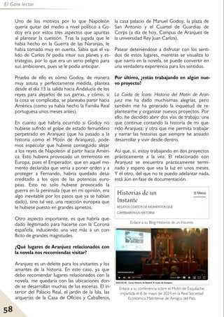 58
El Gato lector
Uno de los motivos por lo que Napoleón
quería quitar del medio a nivel político a Go-
doy era por estos tres aspectos que apuntas
al plantear la cuestión. Tras la jugada que le
había hecho en la Guerra de las Naranjas, le
había tomado muy en cuenta. Sabía que el va-
lido de Carlos IV podía intuir sus planes y es-
trategias, por lo que era un serio peligro para
sus ambiciones, pues se le podía anticipar.
Prueba de ello es cómo Godoy, de manera
muy astuta y perfectamente medida, plantea
desde el día 13 la salida hacia Andalucía de los
reyes para alejarlos de sus garras, y cómo, si
la cosa se complicaba, se planeaba partir hacia
América (como ya había hecho la Familia Real
portuguesa unos meses antes).
En cuanto qué habría ocurrido si Godoy no
hubiese sufrido el golpe de estado fernandino
perpetrado en Aranjuez (que ha pasado a la
historia como el Motín de Aranjuez), pode-
mos especular que hubiese conseguido alejar
a los reyes de Napoleón al partir hacia Améri-
ca. Esto hubiera provocado un terremoto en
Europa, pues el Emperador, que en aquel mo-
mento declaraba que venía a poner orden y a
proteger a Fernando, habría quedado desa-
creditado a los ojos de las potencias euro-
peas. Esto no solo hubiese provocado la
guerra en la península (que en mi opinión, era
algo inevitable por los pasos que ya se habían
dado), sino tal vez, una reacción europea que
le hubiese puesto en grandes aprietos.
Otro aspecto importante, es que habría que-
dado ilegitimado para hacerse con la Corona
española, induciendo una vez más a un con-
flicto de grandes magnitudes.
¿Qué lugares de Aranjuez relacionados con
la novela nos recomiendas visitar?
Aranjuez es un deleite para los visitantes y los
amantes de la historia. En este caso, ya que
debo recomendar lugares relacionados con la
novela, me quedaría con las ubicaciones don-
de se desarrollan muchas de las escenas. El in-
terior del Palacio Real, el jardín de la Isla, las
arquerías de la Casa de Oficios y Caballeros,
la casa palacio de Manuel Godoy, la plaza de
San Antonio y el Cuartel de Guardias de
Corps (a día de hoy, Campus de Aranjuez de
la universidad Rey Juan Carlos).
Pasear deteniéndose a disfrutar con los senti-
dos de estos lugares, mientras se visualiza lo
que narro en la novela, se puede convertir en
una verdadera experiencia para los sentidos.
Por último, ¿estás trabajando en algún nue-
vo proyecto?
La Caída de Ícaro: Historia del Motín de Aran-
juez me ha dado muchísimas alegrías, pero
también me ha generado la inquietud de re-
plantearme y organizar nuevos proyectos. Por
ello, he decidido abrir dos vías de trabajo: una
que continue contando la historia de mi que-
rido Aranjuez; y otra que me permita trabajar
y narrar las historias que siempre he ansiado
desarrollar y vivir desde dentro.
Así que, sí, estoy trabajando en dos proyectos
prácticamente a la vez. El relacionado con
Aranjuez se encuentra prácticamente termi-
nado y espero que vea la luz en unos meses.
Y el otro, del que no te puedo adelantar nada,
está aún en fase de documentación.
Enlace a su Blog Historias de un Instante.
Enlace a su conferencia sobre el Motín de Esquilache,
impartida el 8 de mayo de 2024 en la Real Sociedad
Económica Matritense de Amigos del País.
 