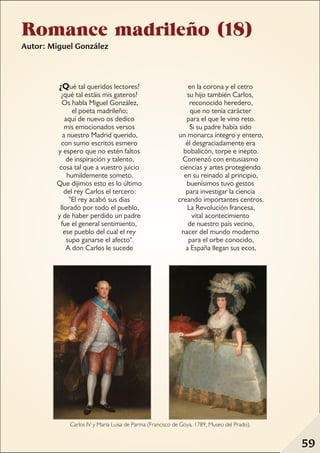 Romance madrileño (18)
Autor: Miguel González
¿Qué tal queridos lectores?
¿qué tal estáis mis gateros?
Os habla Miguel González,
el poeta madrileño;
aquí de nuevo os dedico
mis emocionados versos
a nuestro Madrid querido,
con sumo escritos esmero
y espero que no estén faltos
de inspiración y talento,
cosa tal que a vuestro juicio
humildemente someto.
Que dijimos esto es lo último
del rey Carlos el tercero:
"El rey acabó sus dias
llorado por todo el pueblo,
y de haber perdido un padre
fue el general sentimiento,
ese pueblo del cual el rey
supo ganarse el afecto".
A don Carlos le sucede
en la corona y el cetro
su hijo también Carlos,
reconocido heredero,
que no tenía carácter
para el que le vino reto.
Si su padre había sido
un monarca íntegro y entero,
él desgraciadamente era
bobalicón, torpe e inepto.
Comenzó con entusiasmo
ciencias y artes protegiendo
en su reinado al principio,
buenísimos tuvo gestos
para investigar la ciencia
creando importantes centros.
La Revolución francesa,
vital acontecimiento
de nuestro país vecino,
nacer del mundo moderno
para el orbe conocido,
a España llegan sus ecos,
Carlos IV y María Luisa de Parma (Francisco de Goya, 1789, Museo del Prado).
59
 