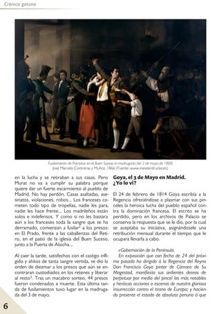 6
Crónica gatuna
en la lucha y se retiraban a sus casas. Pero
Murat no va a cumplir su palabra porque
quiere dar un fuerte escarmiento al pueblo de
Madrid. No hay perdón. Casas asaltadas, ase-
sinatos, violaciones, robos... Los franceses co-
meten todo tipo de tropelías, nadie les para,
nadie les hace frente... Los madrileños están
solos e indefensos. Y como si no les bastara
aún a los franceses toda la sangre que se ha
derramado, comienzan a fusilar2 a los presos:
en El Prado, frente a las caballerizas del Reti-
ro, en el patio de la iglesia del Buen Suceso,
junto a la Puerta de Atocha...
Al caer la tarde, satisfechos con el castigo infli-
gido y ahítos de tanta sangre vertida, se dio la
orden de diezmar a los presos que aún se en-
contraran custodiados en los retenes y liberar
al resto3. Tras un macabro sorteo, 44 presos
fueron condenados a muerte. Esta última tan-
da de fusilamientos tuvo lugar en la madruga-
da del 3 de mayo.
Goya, el 3 de Mayo en Madrid.
¿Yo lo vi?
El 24 de febrero de 1814 Goya escribía a la
Regencia ofreciéndose a plasmar con sus pin-
celes la heroica lucha del pueblo español con-
tra la dominación francesa. El escrito se ha
perdido, pero en los archivos de Palacio se
conserva la respuesta que se le dio, por la cual
se aceptaba su iniciativa, asignándosele una
retribución mensual durante el tiempo que le
ocupara llevarla a cabo.
«Gobernación de la Peninsula.
En exposición que con fecha de 24 del próxi-
mo pasado ha dirigido á la Regencia del Reyno
Don Francisco Goya pintor de Cámara de Su
Magestad, manifiesta sus ardientes deseos de
perpetuar por medio del pincel las más notables
y heróicas acciones o escenas de nuestra gloriosa
insurrección contra el tirano de Europa; y hacien-
do presente el estado de absoluta penuria á que
Fusilamiento de Patriotas en el Buen Suceso la madrugada del 3 de mayo de 1808.
José Marcelo Contreras y Muñoz, 1866 (Fuente: www.meisterdrucke.es).
 
