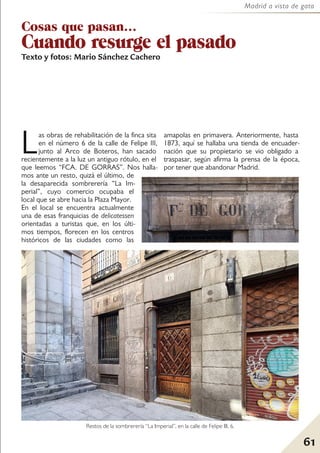 61
Madrid a vista de gato
Cosas que pasan...
Cuando resurge el pasado
Texto y fotos: Mario Sánchez Cachero
Las obras de rehabilitación de la finca sita
en el número 6 de la calle de Felipe III,
junto al Arco de Boteros, han sacado
recientemente a la luz un antiguo rótulo, en el
que leemos “FCA. DE GORRAS”. Nos halla-
mos ante un resto, quizá el último, de
la desaparecida sombrerería “La Im-
perial”, cuyo comercio ocupaba el
local que se abre hacia la Plaza Mayor.
En el local se encuentra actualmente
una de esas franquicias de delicatessen
orientadas a turistas que, en los últi-
mos tiempos, florecen en los centros
históricos de las ciudades como las
amapolas en primavera. Anteriormente, hasta
1873, aquí se hallaba una tienda de encuader-
nación que su propietario se vio obligado a
traspasar, según afirma la prensa de la época,
por tener que abandonar Madrid.
Restos de la sombrerería “La Imperial”, en la calle de Felipe III, 6.
 