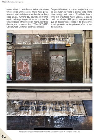 Madrid a vista de gato
62
No es el único caso de esta índole que adver-
timos en los últimos años. Hasta hace pocas
semanas, un local ubicado en la calle de Fran-
cisco Silvela, número 55, ocultaba un bonito
rótulo del negocio que allí se encontraba. En
unas cuidadas letras de color negro, sombrea-
das en azul, podemos leer “TRANSPORTES
GENERALES”, estando destruido el resto.
Desgraciadamente, el comercio que hoy ocu-
pa este lugar ha vuelto a ocultar este intere-
sante vestigio del pasado. El edificio lleva la
firma del arquitecto Ángel Laciana, y está fe-
chado en el año 1947, por lo que pensamos
que el desaparecido negocio de transportes
podría proceder de los primeros años de vida
del inmueble.
Restos de la antigua empresa de transportes situada en la calle de Francisco Silvela, 55.
 