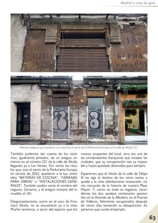 63
Madrid a vista de gato
También podemos dar cuenta de los recla-
mos, igualmente pintados, de un antiguo co-
mercio en el número 221 de la calle de Alcalá,
llegando ya a Las Ventas. Son varios los rótu-
los que, tras el cierre de la Perfumería Europa,
en verano de 2023, quedaron a la luz, entre
ellos “BATERÍAS DE COCINA”, “HERRAJES
PARA OBRAS” o “INSTALACIONES GENE-
RALES”. También podían verse el nombre del
negocio, Zamarro, y el antiguo número del in-
mueble, el 181.
Desgraciadamente, como en el caso de Fran-
cisco Silvela, no se encuentran ya a la vista.
Mucho tememos, a tenor del aspecto que los
nuevos ocupantes del local, otra vez una de
las omnipresentes franquicias que invaden las
ciudades, que su recuperación sea ya imposi-
ble y hayan quedado destruidas para siempre.
Esperemos que el rótulo de la calle de Felipe
III no siga el destino de los otros restos y
quede a la vista debidamente restaurado, co-
mo recuerdo de la historia de nuestra Plaza
Mayor. Y, como no todo es negativo, recor-
demos los dos azulejos centenarios apareci-
dos en la Avenida de la Albufera, en el Puente
de Vallecas, felizmente recuperados después
de varios días temiendo su desaparición. Es-
peremos que cunda el ejemplo.
Rótulos antiguos que quedaron a la vista tras el cierre de la Perfumería Europa, en la calle de Alcalá, 221.
 