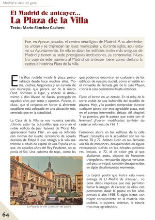 Madrid a vista de gato
64
El Madrid de anteayer...
La Plaza de la Villa
Texto: Mario Sánchez Cachero
Fue, en épocas pasadas, el centro neurálgico de Madrid. A su alrededor
se urdían y se trajinaban las leyes municipales y, durante siglos, aquí estu-
vo su Ayuntamiento. En ella se alzan los edificios civiles más antiguos de
Madrid y tienen su sede prestigiosas instituciones, ya centenarias. Nues-
tro viaje de este número al Madrid de anteayer tiene como destino la
castiza e histórica Plaza de la Villa.
El tráfico rodado invade la plaza, peato-
nalizada desde hace muchos años. Mo-
tos, coches, furgonetas y un camión de
uso municipal, que parece ser de la marca
Ford, dominan el lugar, y rodean al monu-
mento a don Álvaro de Bazán, protegido en
aquellos años por setos y cipreses. Parece, in-
cluso, que el conjunto en honor al almirante
castellano está colocado en una ubicación más
centrada que en la actualidad.
La Casa de la Villa se nos muestra extraña.
¿Dónde están las buhardillas que coronan el
noble edificio de Juan Gómez de Mora? No
aparecieron hasta 1961, en que se reformó
con motivo del cuarto centenario de aquella
decisión de Felipe II que otorgó a la villa ma-
tritense el título de capital de una España en la
que, en aquellos años del Rey Prudente, no se
ponía el Sol. Una cubierta de tejas, como las
que podemos encontrar en cualquiera de los
edificios de nuestra ciudad, como el visible en
el inmueble de fachada gris de la calle Mayor,
cubría la casa consistorial hasta entonces.
Fíjese el lector en un detalle. En el reloj de la
torre visible en una buhardilla del tejadillo de
pizarra. Hoy, y lo pueden comprobar durante
cualquier paseo por esta agradable plaza, está
en el cuerpo intermedio, debajo del chapitel.
Y ya puestos, ¿no le parece que estos son di-
ferentes? ¿Fueron modificados también du-
rante las reformas de 1961?
Fijémonos ahora en los edificios de la calle
Mayor, rotulados en la actualidad con los nú-
meros 70 y 72. Ambos lucen en sus fachadas
una fila de miradores, desaparecidos en alguna
restauración sufrida en las décadas posterio-
res. Incluso, el 72, el de color gris al que
aludíamos antes, dispone de frontones
triangulares, rematando algunas ventanas
del piso principal, también desaparecidos
en algún desafortunado momento.
La tarjeta postal que ilustra esta nueva
entrega de El Madrid de anteayer... no
tiene datos impresos que nos permitan
fechar la imagen. Al carecer de ellos, nos
permitimos datar la postal en los años
previos al año 1958. Si algún lector, con
mayor conocimiento en la materia, nos
pudiera, o quisiera, orientar, le estaría-
mos muy agradecidos.
La Plaza de la Villa (colección del autor).
 