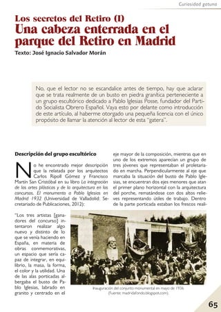 65
Curiosidad gatuna
Los secretos del Retiro (I)
Una cabeza enterrada en el
parque del Retiro en Madrid
Texto: José Ignacio Salvador Morán
No, que el lector no se escandalice antes de tiempo, hay que aclarar
que se trata realmente de un busto en piedra granítica perteneciente a
un grupo escultórico dedicado a Pablo Iglesias Posse, fundador del Parti-
do Socialista Obrero Español. Vaya esto por delante como introducción
de este artículo, al haberme otorgado una pequeña licencia con el único
propósito de llamar la atención al lector de esta “gatera”.
Descripción del grupo escultórico
No he encontrado mejor descripción
que la relatada por los arquitectos
Carlos Ripoll Gómez y Francisco
Martín San Cristóbal en su libro La integración
de las artes plásticas y de la arquitectura en los
concursos. El monumento a Pablo Iglesias en
Madrid 1932 (Universidad de Valladolid: Se-
cretariado de Publicaciones, 2012):
“Los tres artistas [gana-
dores del concurso] in-
tentaron realizar algo
nuevo y distinto de lo
que se venía haciendo en
España, en materia de
obras conmemorativas,
un espacio que sería ca-
paz de integrar, en equi-
librio, la masa, la forma,
el color y la utilidad. Una
de las alas porticadas al-
bergaba el busto de Pa-
blo Iglesias, labrado en
granito y centrado en el
eje mayor de la composición, mientras que en
uno de los extremos aparecían un grupo de
tres jóvenes que representaban el proletaria-
do en marcha. Perpendicularmente al eje que
marcaba la situación del busto de Pablo Igle-
sias, se encuentran dos ejes menores que atan
el primer plano horizontal con la arquitectura
del porche, rematándose con dos altos relie-
ves representando útiles de trabajo. Dentro
de la parte porticada estaban los frescos reali-
Inauguración del conjunto monumental en mayo de 1936
(Fuente: madridafondo.blogspot.com).
 