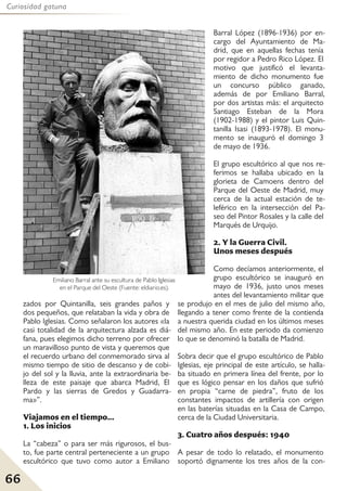 66
Curiosidad gatuna
zados por Quintanilla, seis grandes paños y
dos pequeños, que relataban la vida y obra de
Pablo Iglesias. Como señalaron los autores «la
casi totalidad de la arquitectura alzada es diá-
fana, pues elegimos dicho terreno por ofrecer
un maravilloso punto de vista y queremos que
el recuerdo urbano del conmemorado sirva al
mismo tiempo de sitio de descanso y de cobi-
jo del sol y la lluvia, ante la extraordinaria be-
lleza de este paisaje que abarca Madrid, El
Pardo y las sierras de Gredos y Guadarra-
ma»”.
Viajamos en el tiempo...
1. Los inicios
La “cabeza” o para ser más rigurosos, el bus-
to, fue parte central perteneciente a un grupo
escultórico que tuvo como autor a Emiliano
Barral López (1896-1936) por en-
cargo del Ayuntamiento de Ma-
drid, que en aquellas fechas tenía
por regidor a Pedro Rico López. El
motivo que justificó el levanta-
miento de dicho monumento fue
un concurso público ganado,
además de por Emiliano Barral,
por dos artistas más: el arquitecto
Santiago Esteban de la Mora
(1902-1988) y el pintor Luis Quin-
tanilla Isasi (1893-1978). El monu-
mento se inauguró el domingo 3
de mayo de 1936.
El grupo escultórico al que nos re-
ferimos se hallaba ubicado en la
glorieta de Camoens dentro del
Parque del Oeste de Madrid, muy
cerca de la actual estación de te-
leférico en la intersección del Pa-
seo del Pintor Rosales y la calle del
Marqués de Urquijo.
2. Y la Guerra Civil.
Unos meses después
Como decíamos anteriormente, el
grupo escultórico se inauguró en
mayo de 1936, justo unos meses
antes del levantamiento militar que
se produjo en el mes de julio del mismo año,
llegando a tener como frente de la contienda
a nuestra querida ciudad en los últimos meses
del mismo año. En este periodo da comienzo
lo que se denominó la batalla de Madrid.
Sobra decir que el grupo escultórico de Pablo
Iglesias, eje principal de este artículo, se halla-
ba situado en primera línea del frente, por lo
que es lógico pensar en los daños que sufrió
en propia “carne de piedra”, fruto de los
constantes impactos de artillería con origen
en las baterías situadas en la Casa de Campo,
cerca de la Ciudad Universitaria.
3. Cuatro años después: 1940
A pesar de todo lo relatado, el monumento
soportó dignamente los tres años de la con-
Emiliano Barral ante su escultura de Pablo Iglesias
en el Parque del Oeste (Fuente: eldiario.es).
 