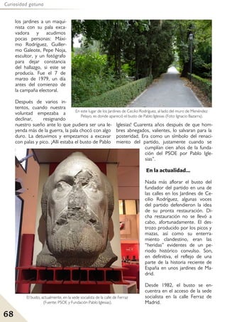 68
Curiosidad gatuna
los jardines a un maqui-
nista con su pala exca-
vadora y acudimos
pocas personas: Máxi-
mo Rodríguez, Guiller-
mo Galeote, Pepe Noja,
escultor, y un fotógrafo
para dejar constancia
del hallazgo, si este se
producía. Fue el 7 de
marzo de 1979, un día
antes del comienzo de
la campaña electoral.
Después de varios in-
tentos, cuando nuestra
voluntad empezaba a
declinar, resignando
nuestro sueño ante lo que pudiera ser una le-
yenda más de la guerra, la pala chocó con algo
duro. La detuvimos y empezamos a excavar
con palas y pico. ¡Allí estaba el busto de Pablo
Iglesias! Cuarenta años después de que hom-
bres abnegados, valientes, lo salvaran para la
posteridad. Era como un símbolo del renaci-
miento del partido, justamente cuando se
cumplían cien años de la funda-
ción del PSOE por Pablo Igle-
sias”.
En la actualidad...
Nada más aflorar el busto del
fundador del partido en una de
las calles en los Jardines de Ce-
cilio Rodríguez, algunas voces
del partido defendieron la idea
de su pronta restauración. Di-
cha restauración no se llevó a
cabo, afortunadamente. El des-
trozo producido por los picos y
mazas, así como su enterra-
miento clandestino, eran las
“heridas” evidentes de un pe-
riodo histórico convulso. Son,
en definitiva, el reflejo de una
parte de la historia reciente de
España en unos jardines de Ma-
drid.
Desde 1982, el busto se en-
cuentra en el acceso de la sede
socialista en la calle Ferraz de
Madrid.
El busto, actualmente, en la sede socialista de la calle de Ferraz
(Fuente: PSOE y Fundación Pablo Iglesias).
En este lugar de los Jardines de Cecilio Rodríguez, al lado del muro de Menéndez
Pelayo, es donde apareció el busto de Pablo Iglesias (Foto: Ignacio Bazarra).
 