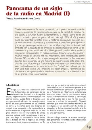 69
Curiosidad gatuna
Panorama de un siglo
de la radio en Madrid (I)
Texto: Juan Pedro Esteve García
Celebramos en estas fechas el centenario de la puesta en servicio de las
primeras emisoras de radiodifusión regular de la capital de España, Ra-
dio España y la Unión Radio. Evidentemente, la “radio” como tal es un
invento anterior, pues surgió en el salto del siglo XIX al XX y evolu-
cionó por distintas variantes civiles y militares, con apoyos que iban des-
de constructores aficionados y autodidactas a científicos prestigiosos y
grandes grupos empresariales, pero su papel protagonista en la sociedad
empieza con la llegada de las emisoras de radiodifusión tal como las co-
nocemos hoy: con emisiones al público general, parrillas de horarios y
programas especializados en música, noticias, deportes, etc... Cien años y
muchas voces al servicio de los madrileños, con intelectuales como
Ramón Gómez de la Serna que enseguida avisaron de las enormes
puertas que se abrían. Es una historia de supervivencia ante otros me-
dios de comunicación que fueron surgiendo y que –con demasiadas pri-
sas– pretendieron su arrinconamiento. La “radio” fue definida por la
gran Lolo Rico como una “máquina de hacer amigos”. Permaneció en
pie frente a los agoreros de la televisión, y va camino de sobrevivir a los
de las grandes redes informáticas.
1. Los inicios
El siglo XIX trajo una aceleración enor-
me de los medios de transmisión de las
informaciones. Empezó con la regulari-
zación, reglamentación y burocratización del
correo escrito. Luego llegó el telégrafo ópti-
co, que permitía el envío de mensajes entre
torres situadas generalmente en las cumbres
de cerros y montañas, pero este telégrafo se
mostró muy vulnerable a la meteorología y
sus inclemencias. El siguiente salto era un telé-
grafo eléctrico que no dependiera de cables,
sino que pudiera emitir mensajes por el aire, y
por tanto llegar no solamente a tierras firmes,
sino a barcos en ruta o regiones sin infraes-
tructura previa de telecomunicaciones, por lo
que uno de los primeros sectores en experi-
mentarlo fueron los militares en general y las
fuerzas marítimas en particular. El surgimiento
de la “telegrafía sin hilos” como se la llamaba
entonces, es una historia que abarcaría varios
libros y entremezclaría sucesos y personajes
de varios países, por lo que no nos extende-
remos en la crónica de su aparición. Sí preci-
saremos que hubo básicamente tres líneas de
investigación y de construcción: la de los afi-
cionados, la de los empresarios civiles y la de
las fuerzas armadas, a veces entremezcladas
las unas con las otras.
Una cronología esencial de avances tecnológi-
cos, personajes y eventos puede establecerse
de la siguiente manera:
 