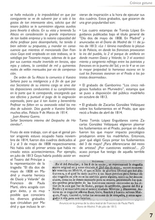 Crónica gatuna
7
se halla reducido y la imposibilidad en que por
consiguiente se ve de subvenir por si solo á los
gastos de tan interesante obra, solicita que del
tesoro público se le suministren algunos auxilios
para llevarla á efecto. En su vista y teniendo Su
Alteza en consideración la grande importancia
de tan loable empresa y la notoria capacidad del
dicho profesor para desempeñarla, ha tenido á
bien admitir su propuesta, y mandar en conse-
cuencia que mientras el mencionado Don Fran-
cisco Goya esté empleado en este trabaxo, se le
satisfaga por Tesoreria mayor, ademas de lo que
por sus cuentas resulte invertido en lienzos, apa-
rejos y colores, la cantidad de mil y quinientos
reales de vellón mensuales por via de compensa-
ción.
De orden de Su Alteza lo comunico á Vuestra
Señoria para su inteligencia y á fin de que por
esa Secretaria de su interino cargo se sirva dar
las disposiciones conducentes á su cumplimiento
en la parte que le corresponde, encargando que
sea efectivo y puntual el pago de la asignación
expresada, para que á tan ilustre y benemérito
Profesor no falten en su avanzada edad los me-
dios de subsistir. Dios guarde a Vuestra Señoria
muchos años. Palacio 9 de Marzo de 1814.
Juan Alvarez Guerra.
Señor Secretario interino del Despacho de Ha-
cienda»4.
Fruto de este trabajo, con el que el genial pin-
tor aragonés estuvo ocupado hasta noviem-
bre de 1814, fueron dos cuadros dedicados al
2 y al 3 de mayo de 1808 respectivamente.
No había sido el primer artista que había re-
creado estos acontecimientos. Por ejemplo,
en julio de 1813 Goya habría podido asistir en
el Teatro del Príncipe a
la representación de la
tragedia “El día dos de
mayo de 1808 en Ma-
drid y muerte heroica
de Daoíz y Velarde” de
Francisco de Paula
Martí, obra acogida con
gran éxito, y es muy
posible que conociera
los diversos grabados
que circulaban por Ma-
drid y que incluso le sir-
vieran de inspiración a la hora de ejecutar sus
dos cuadros. Estos grabados, que gozaron de
una gran popularidad son:
• Las cuatro estampas de Tomás López En-
guídanos publicadas bajo el título general de
“Día dos de mayo de 1808. En Madrid” y
anunciadas en el Diario de Madrid de 11 de ju-
nio de 1813: «La 1 lámina manifiesta la plazue-
la de Palacio, en donde los franceses provocaron
la ira del pueblo, la 2 el parque de artillería en
donde mueren Daoiz y Velarde; la 3 el aconteci-
miento y sangrienta refriega entre los patriotas y
franceses en la puerta del Sol; y en la 4 se ve con
la mayor propiedad la horrorosa escena en la
cual los franceses asesinan en el Prado a los pa-
triotas desarmados».
• El grabado de Gamborino “Los cinco reli-
giosos fusilados en Murviedro”, estampa que
se puso a disposición del público madrileño
en octubre de 1813.
• El grabado de Zacarías González Velázquez
sobre los fusilamientos en el Prado, que apa-
reció a finales de abril de 1814.
Tanto Tomás López Enguídanos como Za-
carías González Velázquez eligieron plasmar
los fusilamientos en el Prado, porque sin duda
fueron los que mayor impacto psicológico
produjeron entre los madrileños. Entonces,
¿por qué eligió Goya pintar los fusilamientos
del 3 de mayo? ¿Para diferenciarse del resto
de artistas? ¿Por cuestiones estéticas?... ¿O
acaso porque fue testigo de aquella terrible
escena?
Anuncio en la prensa de la obra teatral de Francisco de Paula Martí.
Diario de Madrid, 9 de julio de 1813.
 