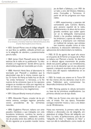 70
Curiosidad gatuna
• 1835: Samuel Morse crea el código telegráfi-
co que lleva su apellido, utilizado primero pa-
ra la telegrafía de alambre y posteriormente
para la radio.
• 1864: James Clark Maxwell sienta las bases
teóricas de la radio en su publicación “La elec-
tricidad y el magnetismo” donde afirma que la
electricidad puede ser trasmisible por el aire.
• 1888: Heinrich Hertz lleva al laboratorio lo
teorizado por Maxwell y establece que la
electricidad viaja de la misma manera que la
luz. En honor de Hertz se habla hoy en día de
“las ondas hertzianas” o hercianas, y la fre-
cuencia de las emisiones (que en los aparatos
antiguos se rotulaba en ciclos por segundo) se
mide en hercios (y especialmente en sus múl-
tiplos los kilohercios y los megahercios).
• 1891: Edouard Branly inventa el cohesor.
• 1895: Alexander Popov, creador de las pri-
meras antenas, consigue registrar perturba-
ciones procedentes de las tormentas
naturales.
• 1896: Guglielmo Marconi, italiano con ante-
pasados irlandeses y que trabajaba con cola-
boradores británicos, combina las teorías y
experimentos anteriores, realizando emisio-
nes de prueba entre dos edificios de Londres.
Al año siguiente ya se pueden mandar mensa-
jes de Bath a Salisbury, y en 1901 de
un lado a otro del Océano Atlántico,
entre Cornualles y Terranova. A
partir de ahí los progresos son impa-
rables.
• 1899: experimentos y patentes del
comandante Julio Cervera Baviera,
gran pionero español de la radio,
perfectamente a la altura de los otros
grandes nombres que suelen apare-
cer en la bibliografía internacional.
Asistió a las pruebas realizadas por
los británicos y aparte de militar, fue
político y empresario con intereses
en multitud de campos, que anticipa-
ban inventos actuales como el man-
do a distancia, la educación telemática o las
aplicaciones de la electricidad a la medicina.
• 1902. El 25 de agosto de aquel año atraca
en el puerto de El Ferrol un buque de la Mari-
na italiana con Marconi a bordo. Se descono-
ce si efectuó alguna transmisión de prueba
desde ese puerto gallego o sus inmediaciones,
pero no es de descartar que en esa ubicación
espacial y temporal ocurriera otro de los pri-
meros usos del espacio radioeléctrico en te-
rritorio español.
• 1903: Se instala una antena en la Torre Eif-
fel. Ese mismo año los alemanes crean la em-
presa Telefunken para contrarrestar los
desarrollos británicos de Marconi.
• 1904: Fleming patenta la válvula termoióni-
ca, base de los primitivos amplificadores. Las
primeras válvulas son de tipo diodo.
• 1906: Lee de Forest crea otro tipo de vál-
vula, el tríodo. Por esa época, Fessenden
consigue transmitir música y voz a una distan-
cia de 18 kilómetros.
Hasta ese momento, la primera radio de los
militares y aficionados era de telegrafía, em-
pleándose el código Morse del telégrafo con
hilos. La radio, al perfeccionarse, pasa de ser
“telegrafía sin hilos” a “telefonía sin hilos” y
nace con ello la radiodifusión, como medio de
Julio Cervera, pionero español de la radio al que por desgracia
no se empezó a reivindicar hasta hace relativamente pocos años
(Fuente: Real Academia de la Historia).
 