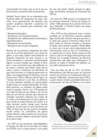 71
Curiosidad gatuna
comunicación de masas, que es de lo que an-
damos ahora conmemorando el centenario.
Salvador Saura López, en su interesante tesis
doctoral sobre los receptores de radio, des-
cribe cinco generaciones de aparatos que
pueden ayudarnos bastante a ponernos to-
davía más en situación para ambientar esta
historia:
- Receptores de galena.
- Receptores con retroalimentación.
- Receptores de radiofrecuencia sintonizada y
superheterodinos.
- Receptores de transistores.
- Receptores de circuitos integrados.
Muchos de los primeros receptores de radio
eran de la primera generación. Las radios de
galena, o de cristal, usaban como detector un
pequeño fragmento de este mineral, y ca-
recían de baterías o suministro de electricidad
alguno. La poca energía que recibían la lleva-
ban a unos auriculares para descodificarla en
las voces o músicas que habían salido del es-
tudio, a veces a centenares de kilómetros. El
paso de la primera a la segunda generación se
debe a los experimentos de Fleming y Lee de
Forest entre 1904 y 1906 que dieron lugar a la
“válvula termoiónica” y con ello a la electróni-
ca como disciplina científica con personalidad
propia frente a la simple electricidad. En éstos
años pioneros, un receptor de galena podía
costar 6 pesetas, frente a las 175 pesetas de
una radio Crosley de una válvula o las 315 pe-
setas de una de tres válvulas (que además ne-
cesitaban suministro eléctrico por medio de
un cable o de baterías) por lo que la galena si-
guió siendo el medio favorito de acceso a la
radio durante mucho tiempo para muchas
personas, ya fuera por la crisis económica de
1929, ya fuera por las dos guerras mundiales,
donde incluso los prisioneros de guerra
podían fabricar radios caseras con muy pocos
medios y escuchar desde un barracón noticias
de su tierra natal.
- En 1907 ya hay estaciones radiotelegráficas
en España. Se sabe de una de ellas con indica-
tivo ECGH, con un poste emisor y una casilla
de una sola planta. Estaba ubicada en algún
lugar del término municipal de Chamartín de
la Rosa.
- En enero de 1909, gracias a la instalación de
las primeras emisoras a bordo de buques, se
salvan 1500 personas de la colisión de los bu-
ques “Republic” y “Florida” frente a las costas
de Massachussets.
- Para 1910 ya hay estaciones más o menos
portátiles en el Marruecos colonial español,
lugar donde Julio Cervera veía gran porvenir a
la radio para apoyar al dominio militar de Es-
paña sobre las diversas partidas y facciones
armadas. Otro pionero español, Matías Balse-
ra, hace casi a la par otros experimentos de
comunicación entre un tren en movimiento y
un puesto fijo en tierra. Estos ensayos se lle-
varon a cabo en el antiguo ferrocarril que unía
Madrid con el pueblo toledano de Almorox
(actualmente sólo llega hasta Móstoles) y al
parecer se usaba el tendido del teléfono co-
mo cable radiante de antena.
- No muy lejos de allí, en 1911, el Centro
Electrotécnico del Ejército pone en funciona-
miento una emisora en Carabanchel Alto con
equipos Telefunken. Sobreviviría hasta 1930 y
su gran antena metálica probablemente fue la
construcción más alta de Madrid y sus munici-
Matías Balsera, otro talento de aquellos tiempos.
Consiguió comunicar un tren en movimiento con una
estación fija (Fuente: Real Academia de la Historia).
 