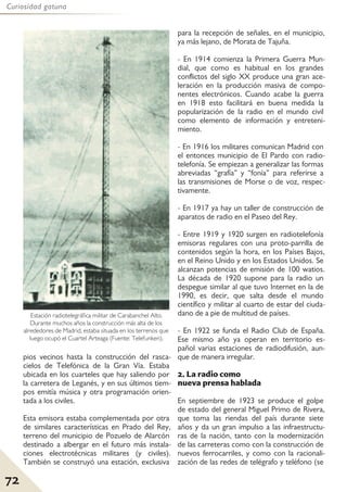72
Curiosidad gatuna
pios vecinos hasta la construcción del rasca-
cielos de Telefónica de la Gran Vía. Estaba
ubicada en los cuarteles que hay saliendo por
la carretera de Leganés, y en sus últimos tiem-
pos emitía música y otra programación orien-
tada a los civiles.
Esta emisora estaba complementada por otra
de similares características en Prado del Rey,
terreno del municipio de Pozuelo de Alarcón
destinado a albergar en el futuro más instala-
ciones electrotécnicas militares (y civiles).
También se construyó una estación, exclusiva
para la recepción de señales, en el municipio,
ya más lejano, de Morata de Tajuña.
- En 1914 comienza la Primera Guerra Mun-
dial, que como es habitual en los grandes
conflictos del siglo XX produce una gran ace-
leración en la producción masiva de compo-
nentes electrónicos. Cuando acabe la guerra
en 1918 esto facilitará en buena medida la
popularización de la radio en el mundo civil
como elemento de información y entreteni-
miento.
- En 1916 los militares comunican Madrid con
el entonces municipio de El Pardo con radio-
telefonía. Se empiezan a generalizar las formas
abreviadas “grafía” y “fonía” para referirse a
las transmisiones de Morse o de voz, respec-
tivamente.
- En 1917 ya hay un taller de construcción de
aparatos de radio en el Paseo del Rey.
- Entre 1919 y 1920 surgen en radiotelefonía
emisoras regulares con una proto-parrilla de
contenidos según la hora, en los Países Bajos,
en el Reino Unido y en los Estados Unidos. Se
alcanzan potencias de emisión de 100 watios.
La década de 1920 supone para la radio un
despegue similar al que tuvo Internet en la de
1990, es decir, que salta desde el mundo
científico y militar al cuarto de estar del ciuda-
dano de a pie de multitud de países.
- En 1922 se funda el Radio Club de España.
Ese mismo año ya operan en territorio es-
pañol varias estaciones de radiodifusión, aun-
que de manera irregular.
2. La radio como
nueva prensa hablada
En septiembre de 1923 se produce el golpe
de estado del general Miguel Primo de Rivera,
que toma las riendas del país durante siete
años y da un gran impulso a las infraestructu-
ras de la nación, tanto con la modernización
de las carreteras como con la construcción de
nuevos ferrocarriles, y como con la racionali-
zación de las redes de telégrafo y teléfono (se
Estación radiotelegráfica militar de Carabanchel Alto.
Durante muchos años la construcción más alta de los
alrededores de Madrid, estaba situada en los terrenos que
luego ocupó el Cuartel Arteaga (Fuente: Telefunken).
 