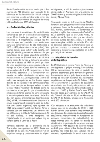 74
Curiosidad gatuna
Radio España emitía en onda media por la fre-
cuencia de 731 kilociclos por segundo (o ki-
lohercios en la denominación actual, aunque
por entonces se solía emplear más en los dia-
les la cuenta por metros de longitud de onda)
y Unión Radio por 1095 kilohercios.
2.1. Ondas Medias y Cortas
Las primeras transmisiones de radiodifusión
comercial se dan en lo que ahora conocemos
como Onda Media (en puridad, de 300 ki-
lohercios a 3 megahercios, aunque las fre-
cuencias que han quedado como estándares
para uso comercial son de 530 kilohercios a
1600 o 1700, dependiendo de los países). Son
buenas bandas para cubrir toda España, por
ejemplo, de día; y de noche, debido a las pe-
culiaridades de las capas altas de la atmósfera,
un escuchante de Madrid tiene a su alcance
buena parte de Europa y del norte de África.
Pero en la década de 1930 las ondas ya saltan
de unos continentes a otros gracias a la tec-
nología de Onda Corta, que en términos es-
trictos cubre de 3 a 30 megahercios, si bien
las bandas destinadas a la radiodifusión co-
mercial se hallan distribuidas en varios seg-
mentos desde 3 a 22 megahercios (como en
todo, hay excepciones en los límites depen-
diendo de las épocas y las administraciones).
Son unos tiempos en los que todavía no exis-
te una “Radio Nacional” del Estado como la
conocemos ahora, por lo que el melón de las
emisiones de largo alcance lo abre en España
la iniciativa privada, concretamente Unión Ra-
dio, con algunas emisiones bajo los indicativos
EAQ y EAR, así como sociedades destinadas a
enviar telegramas al extranjero, caso de la Ra-
diar (de capital argentino) que aparece en
1928 para enlazar Madrid con Buenos Aires, y
contaba con dos estaciones, una emisora en-
tre el Puente y la Villa de Vallecas (junto al Al-
to del Arenal), y otra receptora en
Majadahonda, en un punto que todavía hoy se
conoce como el Cerro de la Radio.
También sabemos de la existencia de la
Transradio, que aparece en 1932. Tenía sus
estudios en la calle de Alcalá, número 43 en
su primera etapa y posteriormente en el por-
tal siguiente, el 45. La emisora propiamente
dicha estaba en Aranjuez, con una potencia de
20000 watios y antenas dirigidas hacia Buenos
Aires y Nueva York.
Transradio emitía en la frecuencia de 9860 ki-
lohercios con programas en horarios de tarde
y primeras horas de la madrugada, con noti-
cias, humor, conferencias... y contenidos en
español e inglés. Las emisiones de Onda Cor-
ta, al contrario que las de Onda Media, no
suelen ser de 24 horas, sino que van saltando
de unos puntos del dial a otros, y el idioma
que se emplea también es variable. Con ello
se consigue optimizar la transmisión hacia un
país en concreto con antenas de carácter di-
reccional y locutores especializados en la len-
gua del país de destino.
2.2. Pinceladas de la radio
de la República
En 1930 dimite el general Primo de Rivera y al
año siguiente la propia monarquía de Alfonso
XIII es desmantelada. Se inicia un período de
grandes esperanzas, pero también de grandes
frustraciones para el país. Aparte de las emi-
siones de vocación nacional, las autoridades
republicanas de la época de Gil Robles (1933-
1936) autorizaron la aparición de estaciones
de carácter más local y de potencias del or-
den de los 200 watios (la Unión Radio salía al
aire con 12000 y Radio España con 5000).
Son los casos, por ejemplo, de la EAJ-29 Ra-
dio Central, ubicada en Alcalá de Henares, y
la EAJ-49 de Toledo, ambas en la frecuencia
de 1.500 kilohercios.
Con respecto a las estaciones de radioaficio-
nados, que en las décadas de 1910 y 1920
habían tenido unos caminos muy entrecruza-
dos (titulares de estaciones de radioaficionado
estuvieron a menudo entre los fundadores de
emisoras comerciales de radiodifusión), en
éstos mismos años ya tienen su mundo ra-
dioeléctrico organizado de su propia manera.
A partir de 1934 dejaron de tener el indicati-
vo EAR para utilizar el EA. En las décadas si-
guientes, las letras EA irán seguidas de un
número, dependiendo de varias zonas o dis-
 