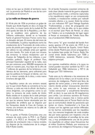 75
Curiosidad gatuna
tritos en las que se dividió el territorio nacio-
nal. La provincia de Madrid es una de las com-
prendidas en el número 4.
3. La radio en tiempo de guerra
El 18 de julio de 1936 se produce un golpe de
Estado que divide España en dos a lo largo de
tres años. La mayor parte de la ciudad de Ma-
drid queda del lado de la República, y en Bur-
gos se establece otro gobierno de los
militares sublevados, donde se va haciendo
fuerte el general Francisco Franco como futu-
ro dictador del país. El mismo día del inicio de
las hostilidades, la policía republicana toma las
instalaciones de la Transradio de onda corta a
punta de pistola para asegurar que un recurso
tan valioso no sea utilizado antes por agentes
del otro bando. Por todo el país son incauta-
das emisoras –e incluso receptores– por el
Cuerpo de Telégrafos de los militares, o por
partidos políticos. Según el profesor Faus,
principal historiador español de la radio, exis-
ten por entonces unos 300.000 receptores de
radio en nuestro país, muy lejos de la cifra de
7 millones de aparatos de los británicos y casi
idéntica de los alemanes, pero suficiente para
que los políticos le hinquen el diente, con ma-
yor o menor sentido de la ética, a esta nueva
trinchera del siglo XX.
La República carece de una emisora estatal,
por lo que Unión Radio se convierte en la voz
oficiosa –y cada vez más la oficial– de Azaña y
otros dirigentes, con programas como La pa-
labra. La emisora de onda media de Unión
Radio estaba en la azotea de la sede principal
de los estudios en la Gran Vía, pero para evi-
tar que las antenas fueran alcanzadas por los
proyectiles de artillería que se disparan por
los franquistas desde la Casa de Campo, se
monta una emisora de reserva en la calle de
Martínez de la Rosa.
Por su parte, el Partido Comunista crea una
emisora de onda corta, la PCE-1, en Madrid
capital, y la PCE-2 en Aranjuez. El POUM
(partido de orientación más o menos trotskis-
ta) dispone de las instalaciones de la antigua
EAJ-4 Radio Castilla.
En el bando franquista coexisten emisoras de
toda clase (desde material de guerra adaptado
para frecuencias civiles, a emisoras capturadas
a los republicanos según se van conquistando
ciudades, o instalaciones cedidas por radioafi-
cionados afectos a su causa). Están las emiso-
ras con indicativo FET (por Falange Española
Tradicionalista), y otras de propaganda con
indicativo AZ. Una de ellas, en la que colabo-
ra el escritor José María de Pemán, se ubica
en Toledo y se va trasladando de lugar según
el frente va avanzando de Toledo hacia Illes-
cas y Carabanchel (7065 kilohercios).
Pero como “la” gran novedad del bando fran-
quista aparece (19 de enero de 1937) la ac-
tual Radio Nacional de España. Unión Radio
emite desde Madrid para enviar propaganda a
las ciudades bajo poder de Franco. Radio Na-
cional emite desde Salamanca por 7500 y
11070 kilohercios, teniendo Madrid como
objetivo principal.
Los oyentes madrileños afectos a la causa na-
cional pueden escuchar también las FET-1 de
Valladolid por 7006 kilohercios y FET-5 de
Burgos por 7351 kilohercios.
Todo esto en lo referente a las estaciones de
utilidad civil. En lo militar y en el mundo de los
servicios de inteligencia, Madrid está llena de
agentes de varios países, y sirve de gran labo-
ratorio donde probar innovaciones electróni-
cas, como lo que entonces se llamaban
“ondas extracortas” y actualmente llamamos
VHF, es decir, lo que está de 30 megahercios
para arriba. Los servicios secretos de Franco
tenían acceso a equipos más o menos portá-
tiles suministrados por el Tercer Reich con los
que se comunicaban desde las posiciones que
tenían en Usera, Carabanchel y la Casa de
Campo con los agentes que tenían infiltrados
en los barrios controlados por los republica-
nos. Las menores longitudes de onda emplea-
das por estos aparatos con respecto a los de
onda corta facilitaban el camuflaje de las ante-
nas, y muy probablemente uno de los prime-
ros españoles en utilizar estas frecuencias fue
el militar Gutiérrez Mellado, por entonces en
los servicios de inteligencia franquistas y luego
 